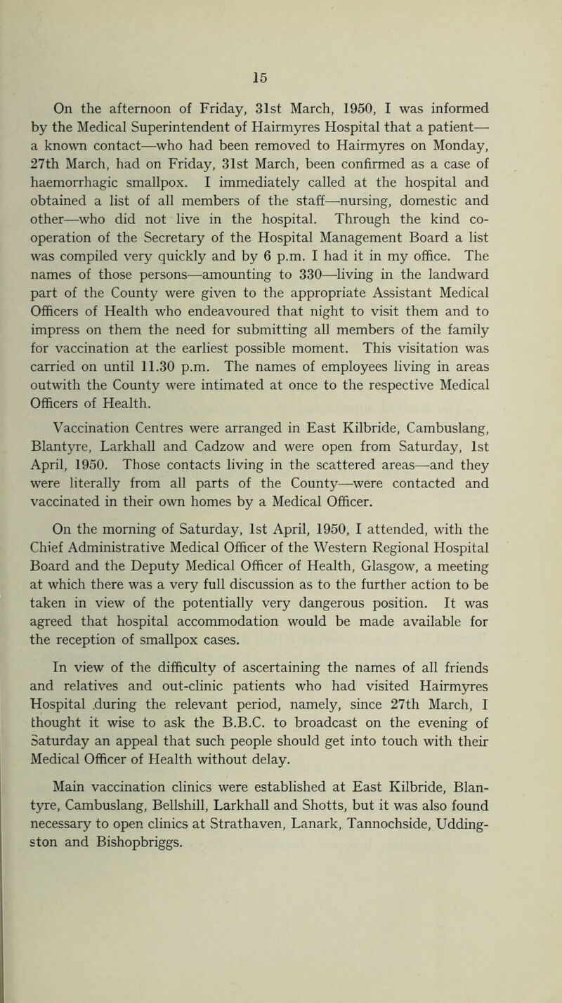 On the afternoon of Friday, 31st March, 1950, I was informed by the Medical Superintendent of Hairmyres Hospital that a patient— a known contact—who had been removed to Hairmyres on Monday, 27th March, had on Friday, 31st March, been confirmed as a case of haemorrhagic smallpox. I immediately called at the hospital and obtained a list of all members of the staff—-nursing, domestic and other—who did not live in the hospital. Through the kind co- operation of the Secretary of the Hospital Management Board a list was compiled very quickly and by 6 p.m. I had it in my office. The names of those persons—-amounting to 330—-living in the landward part of the County were given to the appropriate Assistant Medical Officers of Health who endeavoured that night to visit them and to impress on them the need for submitting all members of the family for vaccination at the earliest possible moment. This visitation was carried on until 11.30 p.m. The names of employees living in areas outwith the County were intimated at once to the respective Medical Officers of Health. Vaccination Centres were arranged in East Kilbride, Cambuslang, Blantyre, Larkhall and Cadzow and were open from Saturday, 1st April, 1950. Those contacts living in the scattered areas—-and they were literally from all parts of the County—were contacted and vaccinated in their own homes by a Medical Officer. On the morning of Saturday, 1st April, 1950, I attended, with the Chief Administrative Medical Officer of the Western Regional Hospital Board and the Deputy Medical Officer of Health, Glasgow, a meeting at which there was a very full discussion as to the further action to be taken in view of the potentially very dangerous position. It was agreed that hospital accommodation would be made available for the reception of smallpox cases. In view of the difficulty of ascertaining the names of all friends and relatives and out-clinic patients who had visited Hairmyres Hospital .during the relevant period, namely, since 27th March, I thought it wise to ask the B.B.C. to broadcast on the evening of Saturday an appeal that such people should get into touch with their Medical Officer of Health without delay. Main vaccination clinics were established at East Kilbride, Blan- tyre, Cambuslang, Bellshill, Larkhall and Shotts, but it was also found necessary to open clinics at Strathaven, Lanark, Tannochside, Udding- ston and Bishopbriggs.