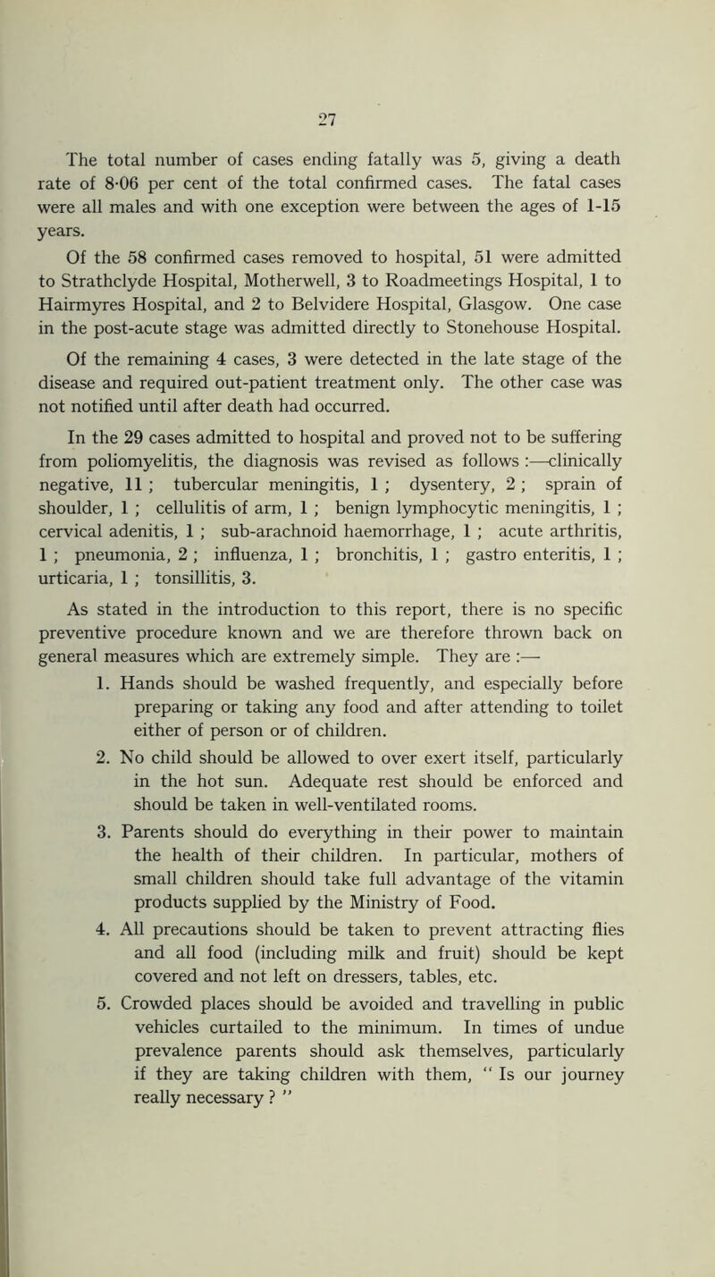 The total number of cases ending fatally was 5, giving a death rate of 8-06 per cent of the total confirmed cases. The fatal cases were all males and with one exception were between the ages of 1-15 years. Of the 58 confirmed cases removed to hospital, 51 were admitted to Strathclyde Hospital, Motherwell, 3 to Roadmeetings Hospital, 1 to Hairmyres Hospital, and 2 to Belvidere Hospital, Glasgow. One case in the post-acute stage was admitted directly to Stonehouse Hospital. Of the remaining 4 cases, 3 were detected in the late stage of the disease and required out-patient treatment only. The other case was not notified until after death had occurred. In the 29 cases admitted to hospital and proved not to be suffering from poliomyelitis, the diagnosis was revised as follows :—clinically negative, 11 ; tubercular meningitis, 1 ; dysentery, 2 ; sprain of shoulder, 1 ; cellulitis of arm, 1 ; benign lymphocytic meningitis, 1 ; cervical adenitis, 1 ; sub-arachnoid haemorrhage, 1 ; acute arthritis, 1 ; pneumonia, 2 ; influenza, 1 ; bronchitis, 1 ; gastro enteritis, 1 ; urticaria, 1 ; tonsillitis, 3. As stated in the introduction to this report, there is no specific preventive procedure known and we are therefore thrown back on general measures which are extremely simple. They are :— 1. Hands should be washed frequently, and especially before preparing or taking any food and after attending to toilet either of person or of children. 2. No child should be allowed to over exert itself, particularly in the hot sun. Adequate rest should be enforced and should be taken in well-ventilated rooms. 3. Parents should do everything in their power to maintain the health of their children. In particular, mothers of small children should take full advantage of the vitamin products supplied by the Ministry of Food. 4. All precautions should be taken to prevent attracting flies and all food (including milk and fruit) should be kept covered and not left on dressers, tables, etc. 5. Crowded places should be avoided and travelling in public vehicles curtailed to the minimum. In times of undue prevalence parents should ask themselves, particularly if they are taking children with them, “ Is our journey really necessary ? ”