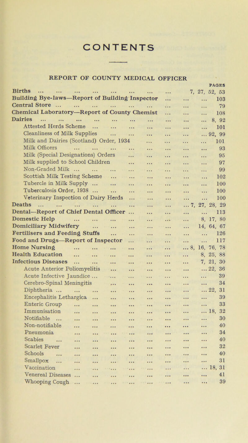 CONTENTS REPORT OF COUNTY MEDICAL OFFICER Births ... ... 7, 27, PAGES 52, 53 Building Bye-laws—Report of Building Inspector ... 103 Central Store . . • 79 Chemical Laboratory—Report of County Chemist 108 Dairies ... ... . . • 8, 92 Attested Herds Scheme • • • ... 101 Cleanliness of Milk Supplies ... ... 92, 99 Milk and Dairies (Scotland) Order, 1934 ... 101 Milk Officers ... 93 Milk (Special Designations) Orders ... 95 Milk supplied to School Children ... 97 Non-Graded Milk ... . . . ... 99 Scottish Milk Testing Scheme . . . . . . 102 Tubercle in Milk Supply ... ... ... 100 Tuberculosis Order, 1938 ... ... 100 Veterinary Inspection of Dairy Herds ... ... 100 Deaths ... ...7, 27, 28, 29 Dental—Report of Chief Dental Officer • . . • • . 113 Domestic Help ... 8, 17, 80 Domiciliary Midwifery ... 14, 64, 67 Fertilisers and Feeding Stuffs ... ... 126 Food and Drugs—Report of Inspector ... ... 117 Home Nursing ... ... 8, 16, 76, 78 Health Education ... 8, 25, 88 Infectious Diseases • • • 7, 21, 30 Acute Anterior Poliomyelitis ... 22, 36 Acute Infective Jaundice ... ... ... 39 Cerebro-Spinal Meningitis ... 34 Diphtheria ... 22, 31 Encephalitis Lethargica ... ... ... 39 Enteric Group ... 33 Immunisation ... ... 18, 32 Notifiable ... ... 30 Non-notifiable ... 40 Pneumonia ... 34 Scabies ... ... 40 Scarlet Fever ... ... 32 Schools ... 40 Smallpox ... 31 Vaccination ... ... 18, 31 Venereal Diseases ... ... 41 Whooping Cough ... ... ... 39