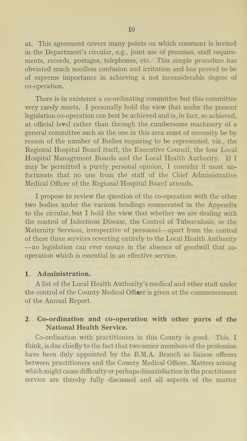 at. This agreement covers many points on which comment is invited in the Department’s circular, e.g., joint use of premises, staff require- ments, records, postages, telephones, etc. This simple procedure has obviated much needless confusion and irritation and has proved to be of supreme importance in achieving a not inconsiderable degree of co-operation. There is in existence a co-ordinating committee but this committee very rarely meets. I personally hold the view that under the present legislation co-operation can best be achieved and is, in fact, so achieved, at official level rather than through the cumbersome machinery of a general committee such as the one in this area must of necessity be by reason of the number of Bodies requiring to be represented, viz., the Regional Hospital Board itself, the Executive Council, the four Local Hospital Management Boards and the Local Health Authority. If I may be permitted a purely personal opinion, I consider it most un- fortunate that no one from the staff of the Chief Administrative Medical Officer of the Regional Hospital Board attends. I propose to review the question of the co-operation with the other two bodies under the various headings enumerated in the Appendix to the circular, but I hold the view that whether we are dealing with the control of Infectious Disease, the Control of Tuberculosis, or the Maternity Services, irrespective of personnel—apart from the control of these three services reverting entirely to the Local Health Authority —no legislation can ever ensure in the absence of goodwill that co- operation which is essential in an effective service. 1. Administration. A list of the Local Health Authority’s medical and other staff under the control of the County Medical Officer is given at the commencement of the Annual Report. 2. Co-ordination and co-operation with other parts of the National Health Service. Co-ordination with practitioners in this County is good. This, I think, is due chiefly to the fact that two senior members of the profession have been duly appointed by the B.M.A. Branch as liaison officers between practitioners and the County Medical Officer. Matters arising which might cause difficulty or perhaps dissatisfaction in the practitioner service are thereby fully discussed and all aspects of the matter