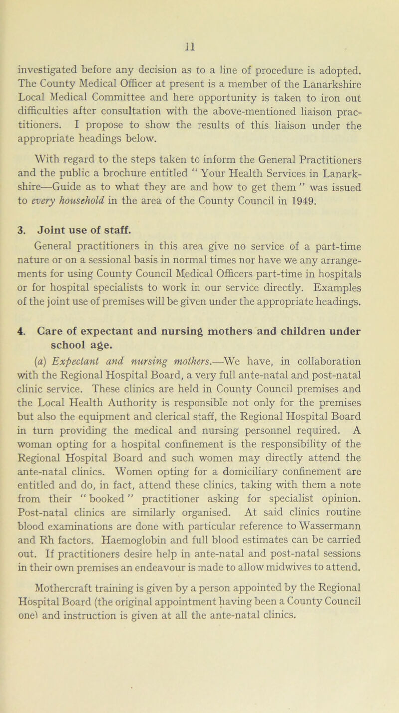 investigated before any decision as to a line of procedure is adopted. The County Medical Officer at present is a member of the Lanarkshire Local Medical Committee and here opportunity is taken to iron out difficulties after consultation with the above-mentioned liaison prac- titioners. I propose to show the results of this liaison under the appropriate headings below. With regard to the steps taken to inform the General Practitioners and the public a brochure entitled “ Your Health Services in Lanark- shire—Guide as to what they are and how to get them ” was issued to every household in the area of the County Council in 1949. 3. Joint use of staff. General practitioners in this area give no service of a part-time nature or on a sessional basis in normal times nor have we any arrange- ments for using County Council Medical Officers part-time in hospitals or for hospital specialists to work in our service directly. Examples of the joint use of premises will be given under the appropriate headings. 4. Care of expectant and nursing mothers and children under school age. (a) Expectant and nursing mothers.—We have, in collaboration with the Regional Hospital Board, a very full ante-natal and post-natal clinic service. These clinics are held in County Council premises and the Local Health Authority is responsible not only for the premises but also the equipment and clerical staff, the Regional Hospital Board in turn providing the medical and nursing personnel required. A woman opting for a hospital confinement is the responsibility of the Regional Hospital Board and such women may directly attend the ante-natal clinics. Women opting for a domiciliary confinement are entitled and do, in fact, attend these clinics, taking with them a note from their “ booked ” practitioner asking for specialist opinion. Post-natal clinics are similarly organised. At said clinics routine blood examinations are done with particular reference to Wassermann and Rh factors. Haemoglobin and full blood estimates can be carried out. If practitioners desire help in ante-natal and post-natal sessions in their own premises an endeavour is made to allow midwives to attend. Mothercraft training is given by a person appointed by the Regional Hospital Board (the original appointment having been a County Council one! and instruction is given at all the ante-natal clinics.