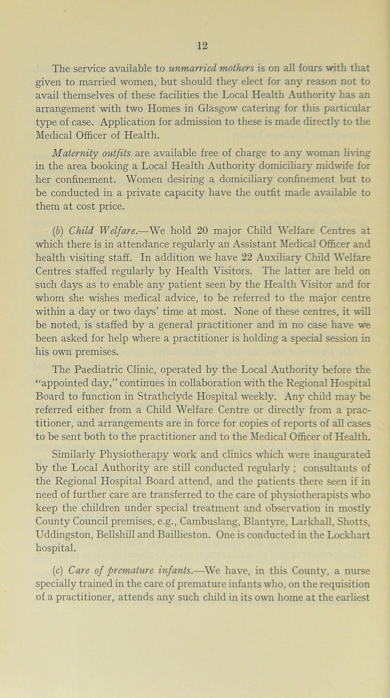 The service available to unmarried mothers is on all fours with that given to married women, but should they elect for any reason not to avail themselves of these facilities the Local Health Authority has an arrangement with two Homes in Glasgow catering for this particular type of case. Application for admission to these is made directly to the Medical Officer of Health. Maternity outfits are available free of charge to any woman living in the area booking a Local Health Authority domiciliary midwife for her confinement. Women desiring a domiciliary confinement but to be conducted in a private capacity have the outfit made available to them at cost price. (.b) Child Welfare.—We hold 20 major Child Welfare Centres at which there is in attendance regularly an Assistant Medical Officer and health visiting staff. In addition we have 22 Auxiliary Child Welfare Centres staffed regularly by Health Visitors. The latter are held on such days as to enable any patient seen by the Health Visitor and for whom she wishes medical advice, to be referred to the major centre within a day or two days’ time at most. None of these centres, it will be noted, is staffed by a general practitioner and in no case have we been asked for help where a practitioner is holding a special session in his own premises. The Paediatric Clinic, operated by the Local Authority before the appointed day,” continues in collaboration with the Regional Hospital Board to function in Strathclyde Hospital weekly. Any child may be referred either from a Child Welfare Centre or directly from a prac- titioner, and arrangements are in force for copies of reports of all cases to be sent both to the practitioner and to the Medical Officer of Health. Similarly Physiotherapy work and clinics which were inaugurated by the Local Authority are still conducted regularly; consultants of the Regional Hospital Board attend, and the patients there seen if in need of further care are transferred to the care of physiotherapists who keep the children under special treatment and observation in mostly County Council premises, e.g., Cambuslang, Blantyre, Larkhall, Shotts, Uddingston, Bellshill and Baillieston. One is conducted in the Lockhart hospital. (c) Care of -premature infants.—We have, in this County, a nurse specially trained in the care of premature infants who, on the requisition of a practitioner, attends any such child in its own home at the earliest