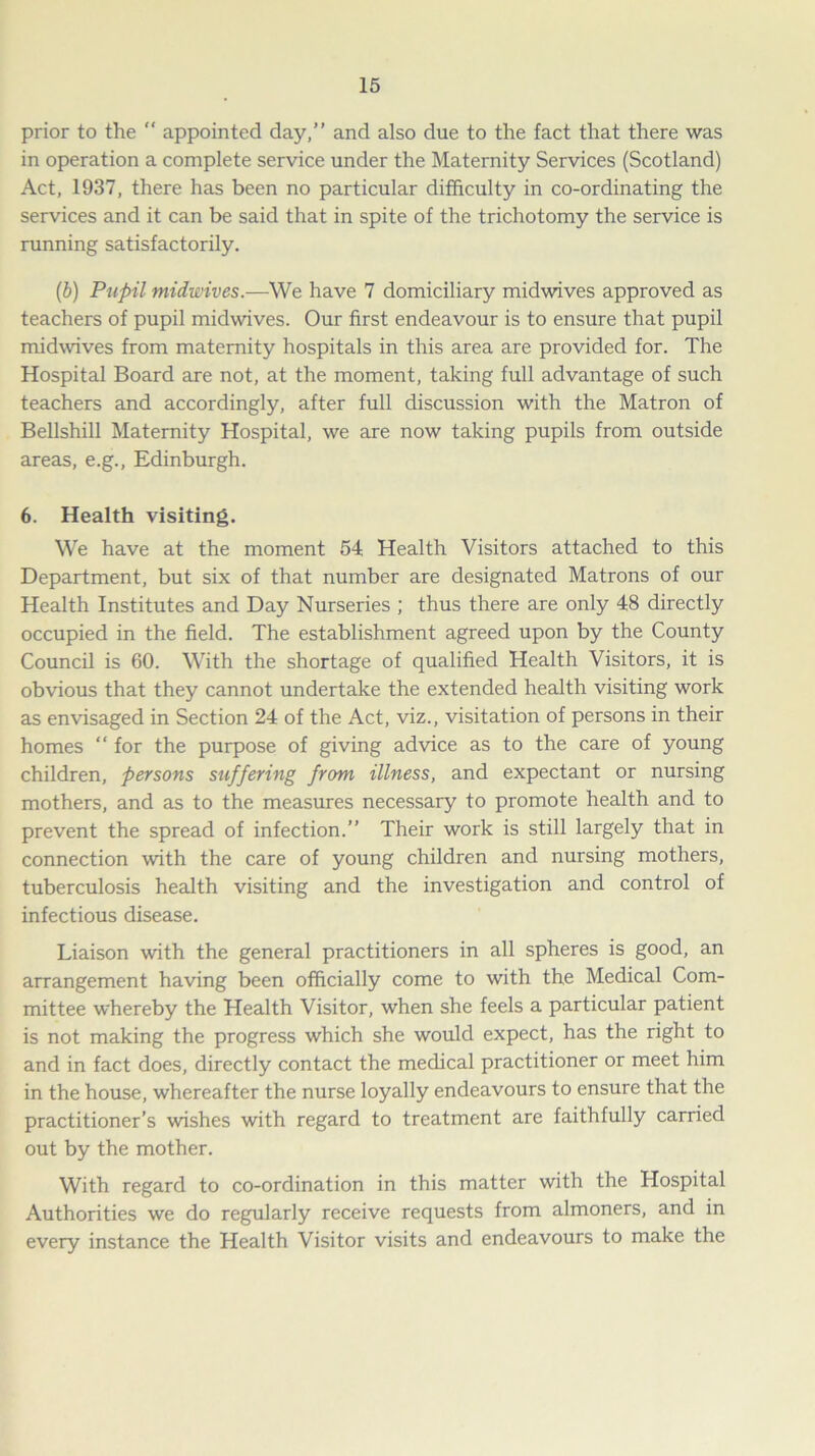prior to the “ appointed day,” and also due to the fact that there was in operation a complete service under the Maternity Services (Scotland) Act, 1937, there has been no particular difficulty in co-ordinating the services and it can be said that in spite of the trichotomy the service is running satisfactorily. (b) Pupil midwives.—We have 7 domiciliary midwives approved as teachers of pupil midwives. Our first endeavour is to ensure that pupil midwives from maternity hospitals in this area are provided for. The Hospital Board are not, at the moment, taking full advantage of such teachers and accordingly, after full discussion with the Matron of Bellshill Maternity Hospital, we are now taking pupils from outside areas, e.g., Edinburgh. 6. Health visiting. We have at the moment 54 Health Visitors attached to this Department, but six of that number are designated Matrons of our Health Institutes and Day Nurseries ; thus there are only 48 directly occupied in the field. The establishment agreed upon by the County Council is 60. With the shortage of qualified Health Visitors, it is obvious that they cannot undertake the extended health visiting work as envisaged in Section 24 of the Act, viz., visitation of persons in their homes “ for the purpose of giving advice as to the care of young children, persons suffering from illness, and expectant or nursing mothers, and as to the measures necessary to promote health and to prevent the spread of infection.” Their work is still largely that in connection with the care of young children and nursing mothers, tuberculosis health visiting and the investigation and control of infectious disease. Liaison with the general practitioners in all spheres is good, an arrangement having been officially come to with the Medical Com- mittee whereby the Health Visitor, when she feels a particular patient is not making the progress which she would expect, has the right to and in fact does, directly contact the medical practitioner or meet him in the house, whereafter the nurse loyally endeavours to ensure that the practitioner’s wishes with regard to treatment are faithfully carried out by the mother. With regard to co-ordination in this matter with the Hospital Authorities we do regularly receive requests from almoners, and in every instance the Health Visitor visits and endeavours to make the