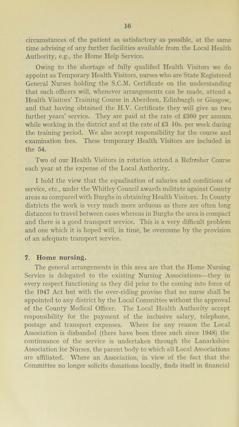 circumstances of the patient as satisfactory as possible, at the same time advising of any further facilities available from the Local Health Authority, e.g., the Home Help Service. Owing to the shortage of fully qualified Health Visitors we do appoint as Temporary Health Visitors, nurses who are State Registered General Nurses holding the S.C.M. Certificate on the understanding that such officers will, whenever arrangements can be made, attend a Health Visitors’ Training Course in Aberdeen, Edinburgh or Glasgow, and that having obtained the H.V. Certificate they will give us two further years’ service. They are paid at the rate of £360 per annum while working in the district and at the rate of £3 10s. per week during the training period. We also accept responsibility for the course and examination fees. These temporary Health Visitors are included in the 54. Two of our Health Visitors in rotation attend a Refresher Course each year at the expense of the Local Authority. I hold the view that the equalisation of salaries and conditions of service, etc., under the Whitley Council awards militate against Count}? areas as compared with Burghs in obtaining Health Visitors. In County districts the work is very much more arduous as there are often long distances to travel between cases whereas in Burghs the area is compact and there is a good transport service. This is a very difficult problem and one which it is hoped will, in time, be overcome by the provision of an adequate transport service. 7. Home nursing. The general arrangements in this area are that the Home Nursing Service is delegated to the existing Nursing Associations—they in every respect functioning as they did prior to the coming into force of the 1947 Act but with the over-riding proviso that no nurse shall be appointed to any district by the Local Committee without the approval of the County Medical Officer. The Local Health Authority accept responsibility for the payment of the inclusive salary, telephone, postage and transport expenses. Where for any reason the Local Association is disbanded (there have been three such since 194S) the continuance of the service is undertaken through the Lanarkshire Association for Nurses, the parent body to which all Local Associations are affiliated. Where an Association, in view of the fact that the Committee no longer solicits donations locally, finds itself in financial