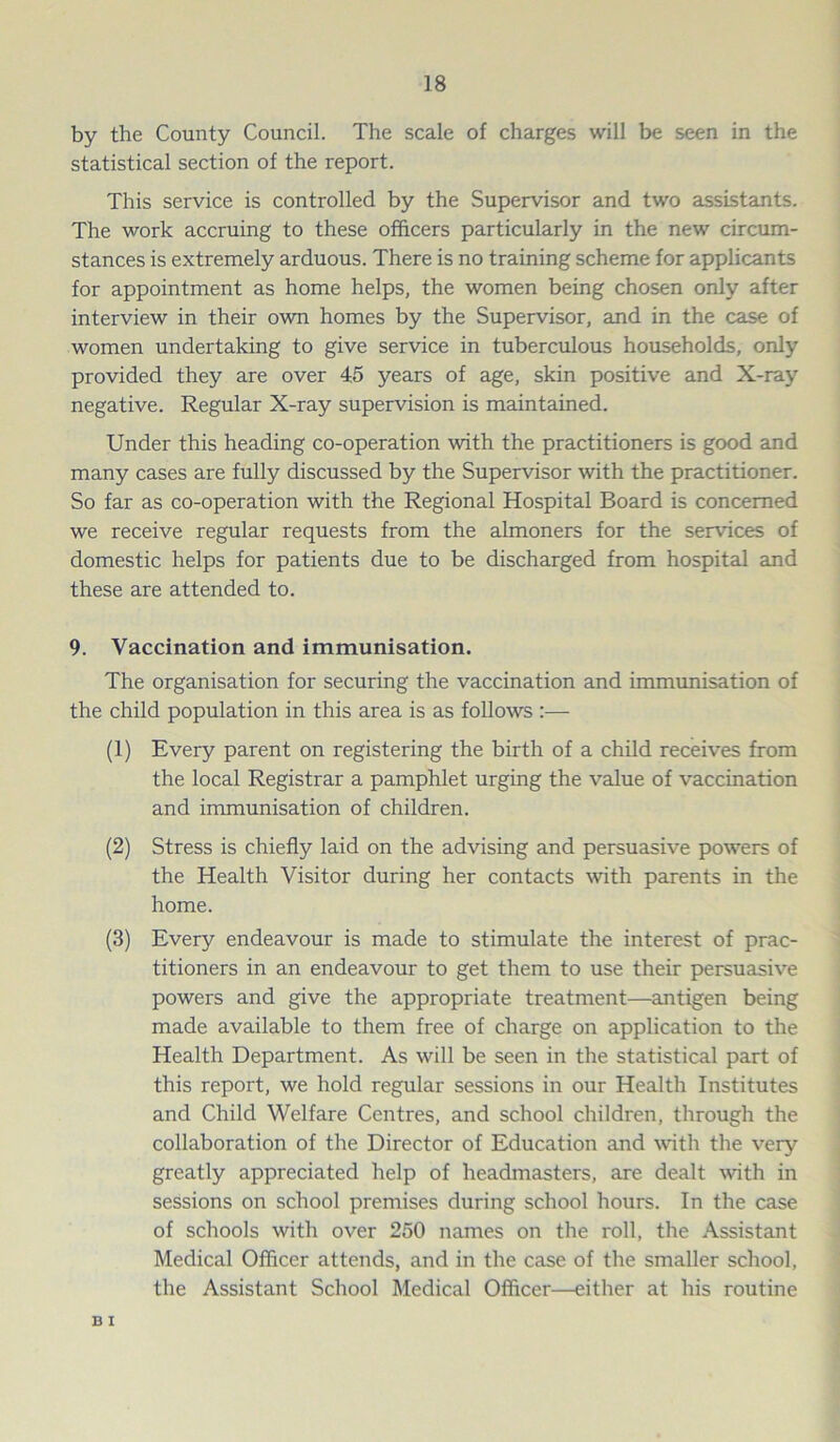 by the County Council. The scale of charges will be seen in the statistical section of the report. This service is controlled by the Supervisor and two assistants. The work accruing to these officers particularly in the new circum- stances is extremely arduous. There is no training scheme for applicants for appointment as home helps, the women being chosen only after interview in their own homes by the Supervisor, and in the case of women undertaking to give service in tuberculous households, only provided they are over 45 years of age, skin positive and X-ray negative. Regular X-ray supervision is maintained. Under this heading co-operation with the practitioners is good and many cases are fully discussed by the Supervisor with the practitioner. So far as co-operation with the Regional Hospital Board is concerned we receive regular requests from the almoners for the services of domestic helps for patients due to be discharged from hospital and these are attended to. 9. Vaccination and immunisation. The organisation for securing the vaccination and immunisation of the child population in this area is as follows :— (1) Every parent on registering the birth of a child receives from the local Registrar a pamphlet urging the value of vaccination and immunisation of children. (2) Stress is chiefly laid on the advising and persuasive powers of the Health Visitor during her contacts with parents in the home. (3) Every endeavour is made to stimulate the interest of prac- titioners in an endeavour to get them to use their persuasive powers and give the appropriate treatment—antigen being made available to them free of charge on application to the Health Department. As will be seen in the statistical part of this report, we hold regular sessions in our Health Institutes and Child Welfare Centres, and school children, through the collaboration of the Director of Education and with the very greatly appreciated help of headmasters, are dealt with in sessions on school premises during school hours. In the case of schools with over 250 names on the roll, the Assistant Medical Officer attends, and in the case of the smaller school, the Assistant School Medical Officer—either at his routine B I