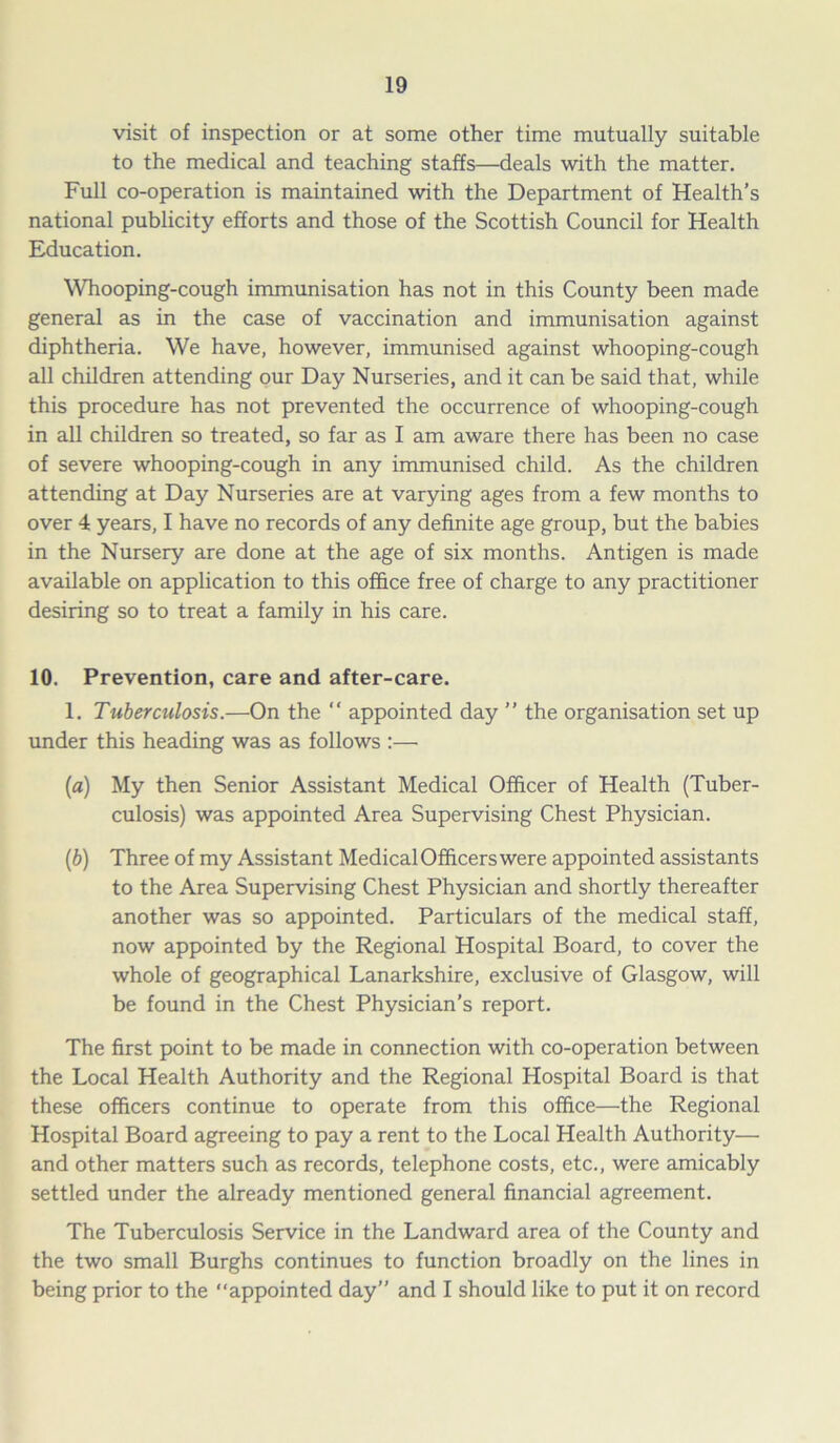 visit of inspection or at some other time mutually suitable to the medical and teaching staffs—deals with the matter. Full co-operation is maintained with the Department of Health’s national publicity efforts and those of the Scottish Council for Health Education. Whooping-cough immunisation has not in this County been made general as in the case of vaccination and immunisation against diphtheria. We have, however, immunised against whooping-cough all children attending our Day Nurseries, and it can be said that, while this procedure has not prevented the occurrence of whooping-cough in all children so treated, so far as I am aware there has been no case of severe whooping-cough in any immunised child. As the children attending at Day Nurseries are at varying ages from a few months to over 4 years, I have no records of any definite age group, but the babies in the Nursery are done at the age of six months. Antigen is made available on application to this office free of charge to any practitioner desiring so to treat a family in his care. 10. Prevention, care and after-care. 1. Tuberculosis.—On the “ appointed day ” the organisation set up under this heading was as follows :— (a) My then Senior Assistant Medical Officer of Health (Tuber- culosis) was appointed Area Supervising Chest Physician. (ib) Three of my Assistant Medical Officers were appointed assistants to the Area Supervising Chest Physician and shortly thereafter another was so appointed. Particulars of the medical staff, now appointed by the Regional Hospital Board, to cover the whole of geographical Lanarkshire, exclusive of Glasgow, will be found in the Chest Physician's report. The first point to be made in connection with co-operation between the Local Health Authority and the Regional Hospital Board is that these officers continue to operate from this office—the Regional Hospital Board agreeing to pay a rent to the Local Health Authority— and other matters such as records, telephone costs, etc., were amicably settled under the already mentioned general financial agreement. The Tuberculosis Service in the Landward area of the County and the two small Burghs continues to function broadly on the lines in being prior to the “appointed day” and I should like to put it on record