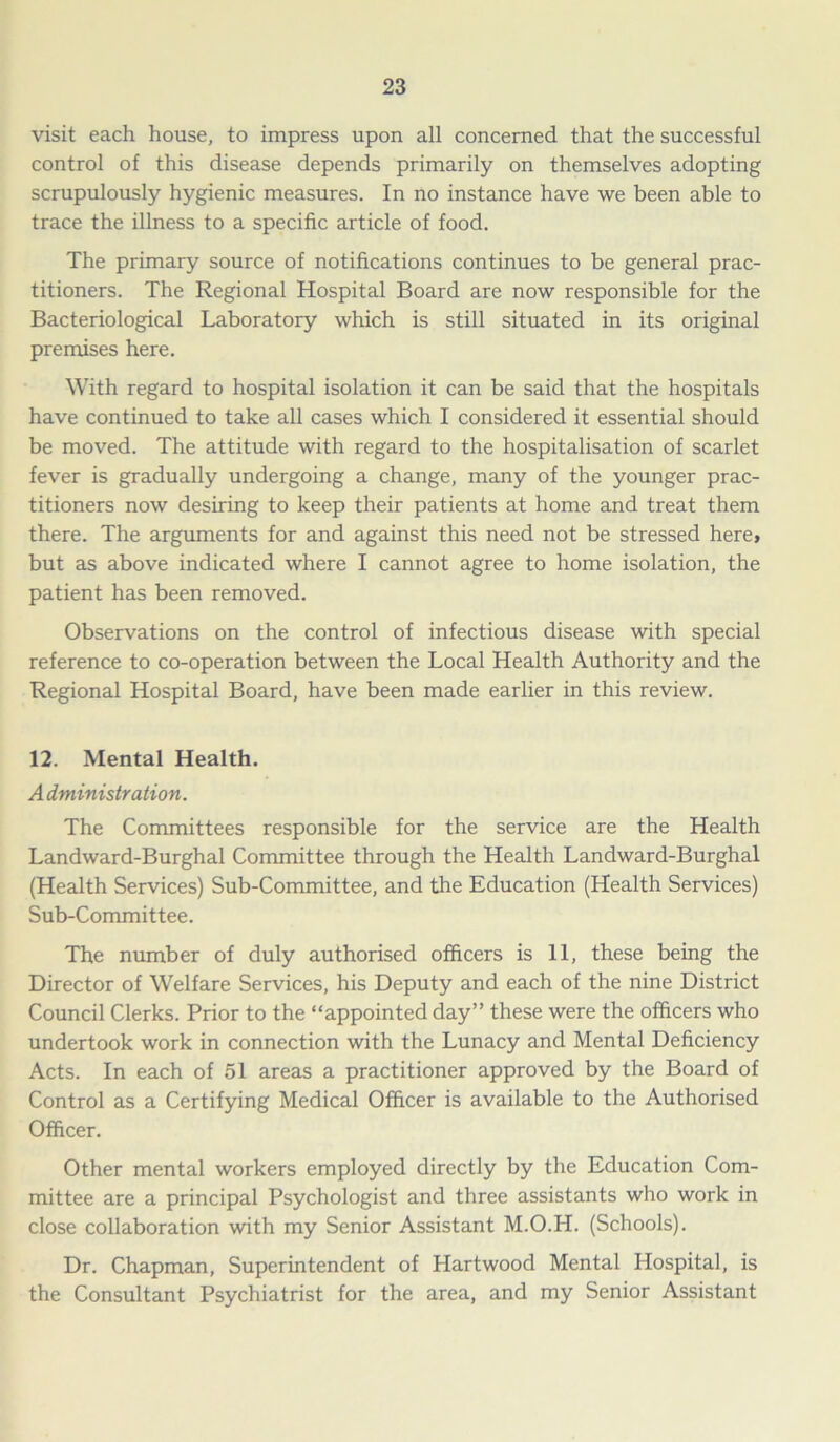 visit each house, to impress upon all concerned that the successful control of this disease depends primarily on themselves adopting scrupulously hygienic measures. In no instance have we been able to trace the illness to a specific article of food. The primary source of notifications continues to be general prac- titioners. The Regional Hospital Board are now responsible for the Bacteriological Laboratory which is still situated in its original premises here. With regard to hospital isolation it can be said that the hospitals have continued to take all cases which I considered it essential should be moved. The attitude with regard to the hospitalisation of scarlet fever is gradually undergoing a change, many of the younger prac- titioners now desiring to keep their patients at home and treat them there. The arguments for and against this need not be stressed here, but as above indicated where I cannot agree to home isolation, the patient has been removed. Observations on the control of infectious disease with special reference to co-operation between the Local Health Authority and the Regional Hospital Board, have been made earlier in this review. 12. Mental Health. Administration. The Committees responsible for the service are the Health Landward-Burghal Committee through the Health Landward-Burghal (Health Services) Sub-Committee, and the Education (Health Services) Sub-Committee. The number of duly authorised officers is 11, these being the Director of Welfare Services, his Deputy and each of the nine District Council Clerks. Prior to the “appointed day” these were the officers who undertook work in connection with the Lunacy and Mental Deficiency Acts. In each of 51 areas a practitioner approved by the Board of Control as a Certifying Medical Officer is available to the Authorised Officer. Other mental workers employed directly by the Education Com- mittee are a principal Psychologist and three assistants who work in close collaboration with my Senior Assistant M.O.H. (Schools). Dr. Chapman, Superintendent of Hartwood Mental Hospital, is the Consultant Psychiatrist for the area, and my Senior Assistant