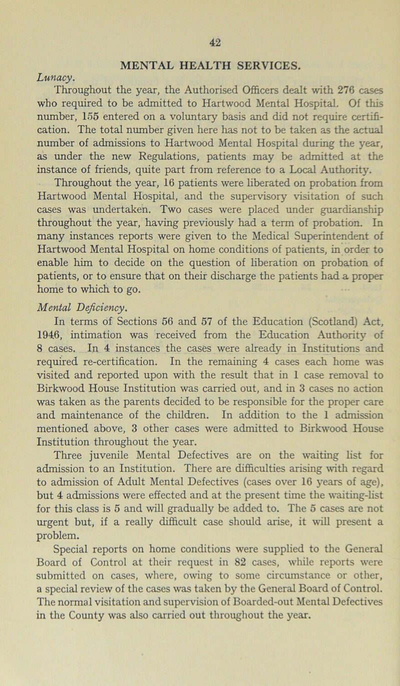 MENTAL HEALTH SERVICES. Lunacy. Throughout the year, the Authorised Officers dealt with 276 cases who required to be admitted to Hartwood Mental Hospital. Of this number, 155 entered on a voluntary basis and did not require certifi- cation. The total number given here has not to be taken as the actual number of admissions to Hartwood Mental Hospital during the year, as under the new Regulations, patients may be admitted at the instance of friends, quite part from reference to a Local Authority. Throughout the year, 16 patients were liberated on probation from Hartwood Mental Hospital, and the supervisory visitation of such cases was undertaken. Two cases were placed under guardianship throughout the year, having previously had a term of probation. In many instances reports were given to the Medical Superintendent of Hartwood Mental Hospital on home conditions of patients, in order to enable him to decide on the question of liberation on probation of patients, or to ensure that on their discharge the patients had a proper home to which to go. Mental Deficiency. In terms of Sections 56 and 57 of the Education (Scotland) Act, 1946, intimation was received from the Education Authority of 8 cases. In 4 instances the cases were already in Institutions and required re-certification. In the remaining 4 cases each home was visited and reported upon with the result that in 1 case removal to Birkwood House Institution was carried out, and in 3 cases no action was taken as the parents decided to be responsible for the proper care and maintenance of the children. In addition to the 1 admission mentioned above, 3 other cases were admitted to Birkwood House Institution throughout the year. Three juvenile Mental Defectives are on the waiting list for admission to an Institution. There are difficulties arising with regard to admission of Adult Mental Defectives (cases over 16 years of age), but 4 admissions were effected and at the present time the waiting-list for this class is 5 and will gradually be added to. The 5 cases are not urgent but, if a really difficult case should arise, it will present a problem. Special reports on home conditions were supplied to the General Board of Control at their request in 82 cases, while reports were submitted on cases, where, owing to some circumstance or other, a special review of the cases was taken by the General Board of Control. The normal visitation and supervision of Boarded-out Mental Defectives in the County was also carried out throughout the year.
