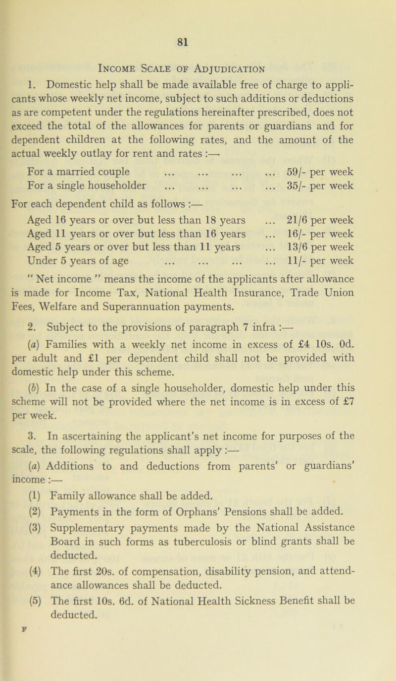 Income Scale of Adjudication 1. Domestic help shall be made available free of charge to appli- cants whose weekly net income, subject to such additions or deductions as are competent under the regulations hereinafter prescribed, does not exceed the total of the allowances for parents or guardians and for dependent children at the following rates, and the amount of the actual weekly outlay for rent and rates :—• For a married couple For a single householder For each dependent child as follows :— Aged 16 years or over but less than 18 years Aged 11 years or over but less than 16 years Aged 5 years or over but less than 11 years Under 5 years of age 59/- per week 35/- per week 21/6 per week 16/- per week 13/6 per week 11/- per week  Net income ” means the income of the applicants after allowance is made for Income Tax, National Health Insurance, Trade Union Fees, Welfare and Superannuation payments. 2. Subject to the provisions of paragraph 7 infra:— (a) Families with a weekly net income in excess of £4 10s. Od. per adult and £1 per dependent child shall not be provided with domestic help under this scheme. (b) In the case of a single householder, domestic help under this scheme will not be provided where the net income is in excess of £7 per week. 3. In ascertaining the applicant’s net income for purposes of the scale, the following regulations shall apply :— (a) Additions to and deductions from parents’ or guardians’ income :— (1) Family allowance shall be added. (2) Payments in the form of Orphans’ Pensions shall be added. (3) Supplementary payments made by the National Assistance Board in such forms as tuberculosis or blind grants shall be deducted. (4) The first 20s. of compensation, disability pension, and attend- ance allowances shall be deducted. (5) The first 10s. 6d. of National Health Sickness Benefit shall be deducted. F