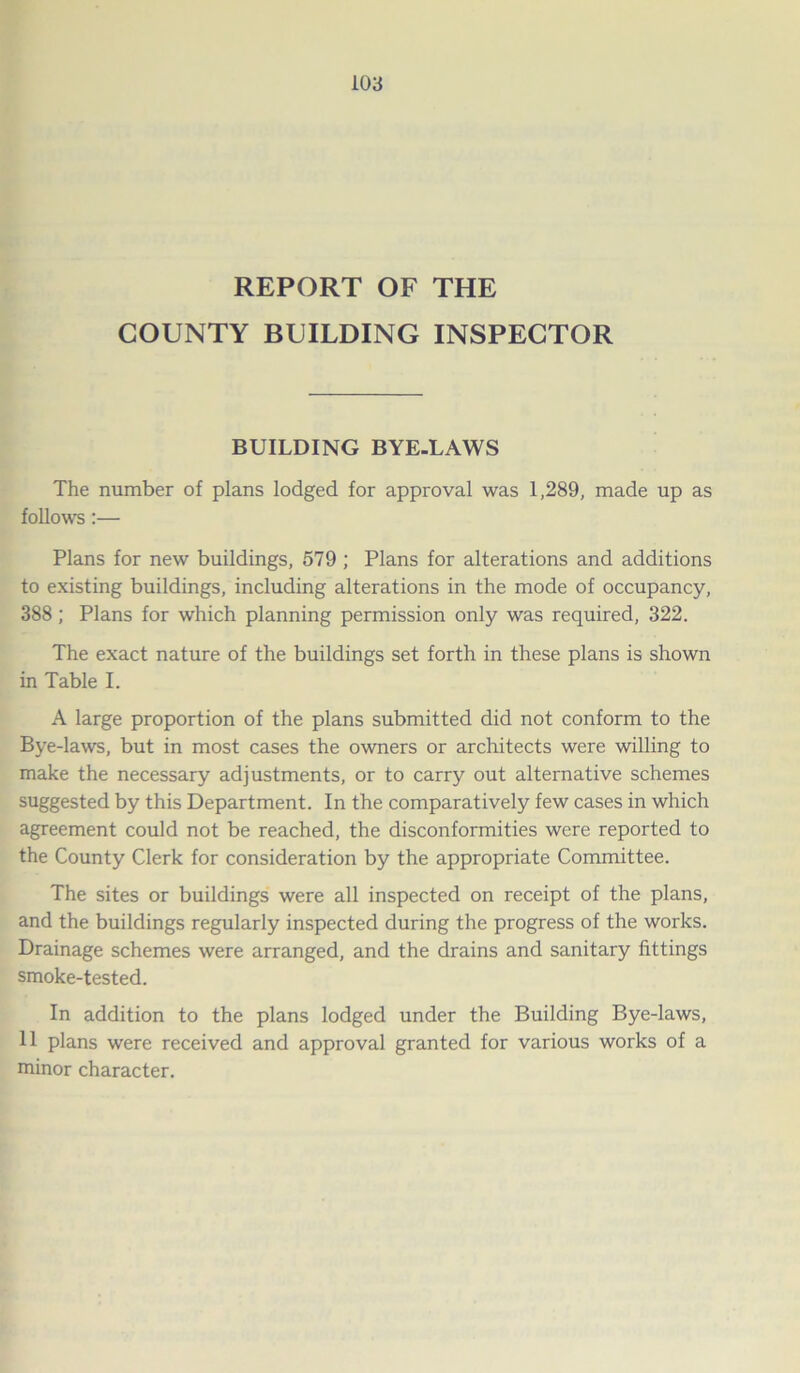 REPORT OF THE COUNTY BUILDING INSPECTOR BUILDING BYE-LAWS The number of plans lodged for approval was 1,289, made up as follows:— Plans for new buildings, 579 ; Plans for alterations and additions to existing buildings, including alterations in the mode of occupancy, 388 ; Plans for which planning permission only was required, 322. The exact nature of the buildings set forth in these plans is shown in Table I. A large proportion of the plans submitted did not conform to the Bye-laws, but in most cases the owners or architects were willing to make the necessary adjustments, or to carry out alternative schemes suggested by this Department. In the comparatively few cases in which agreement could not be reached, the disconformities were reported to the County Clerk for consideration by the appropriate Committee. The sites or buildings were all inspected on receipt of the plans, and the buildings regularly inspected during the progress of the works. Drainage schemes were arranged, and the drains and sanitary fittings smoke-tested. In addition to the plans lodged under the Building Bye-laws, 11 plans were received and approval granted for various works of a minor character.