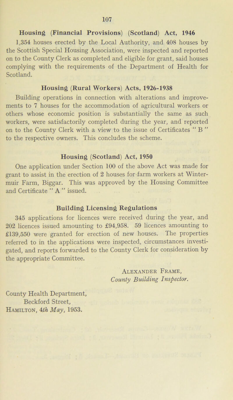 Housing (Financial Provisions) (Scotland) Act, 1946 1,354 houses erected by the Local Authority, and 408 houses by the Scottish Special Housing Association, were inspected and reported on to the County Clerk as completed and eligible for grant, said houses complying with the requirements of the Department of Health for Scotland. Housing (Rural Workers) Acts, 1926-1938 Building operations in connection with alterations and improve- ments to 7 houses for the accommodation of agricultural workers or others whose economic position is substantially the same as such workers, were satisfactorily completed during the year, and reported on to the County Clerk with a view to the issue of Certificates “ B ” to the respective owners. This concludes the scheme. Housing (Scotland) Act, 1950 One application under Section 100 of the above Act was made for grant to assist in the erection of 2 houses for farm workers at Winter- muir Farm, Biggar. This was approved by the Housing Committee and Certificate “A” issued. Building Licensing Regulations 345 applications for licences were received during the year, and 202 licences issued amounting to £94,958. 59 licences amounting to £139,550 were granted for erection of new houses. The properties referred to in the applications were inspected, circumstances investi- gated, and reports forwarded to the County Clerk for consideration by the appropriate Committee. Alexander Frame, County Building Inspector. County Health Department, Beckford Street, Hamilton, 4th May, 1953.