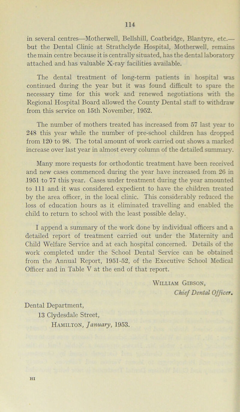 in several centres—Motherwell, Bellshill, Coatbridge, Blantyre, etc.— but the Dental Clinic at Strathclyde Hospital, Motherwell, remains the main centre because it is centrally situated, has the dental laboratory attached and has valuable X-ray facilities available. The dental treatment of long-term patients in hospital was continued during the year but it was found difficult to spare the necessary time for this work and renewed negotiations with the Regional Hospital Board allowed the County Dental staff to withdraw from this service on 15th November, 1952. The number of mothers treated has increased from 57 last year to 248 this year while the number of pre-school children has dropped from 120 to 98. The total amount of work carried out shows a marked increase over last year in almost every column of the detailed summary. Many more requests for orthodontic treatment have been received and new cases commenced during the year have increased from 26 in 1951 to 77 this year. Cases under treatment during the year amounted to 111 and it was considered expedient to have the children treated by the area officer, in the local clinic. This considerably reduced the loss of education hours as it eliminated travelling and enabled the child to return to school with the least possible delay. I append a summary of the work done by individual officers and a detailed report of treatment carried out under the Maternity and Child Welfare Service and at each hospital concerned. Details of the work completed under the School Dental Service can be obtained from the Annual Report, 1951-52, of the Executive School Medical Officer and in Table V at the end of that report. Dental Department, 13 Clydesdale Street, Hamilton, January, 1953. William Gibson, Chief Dental Officer. HI