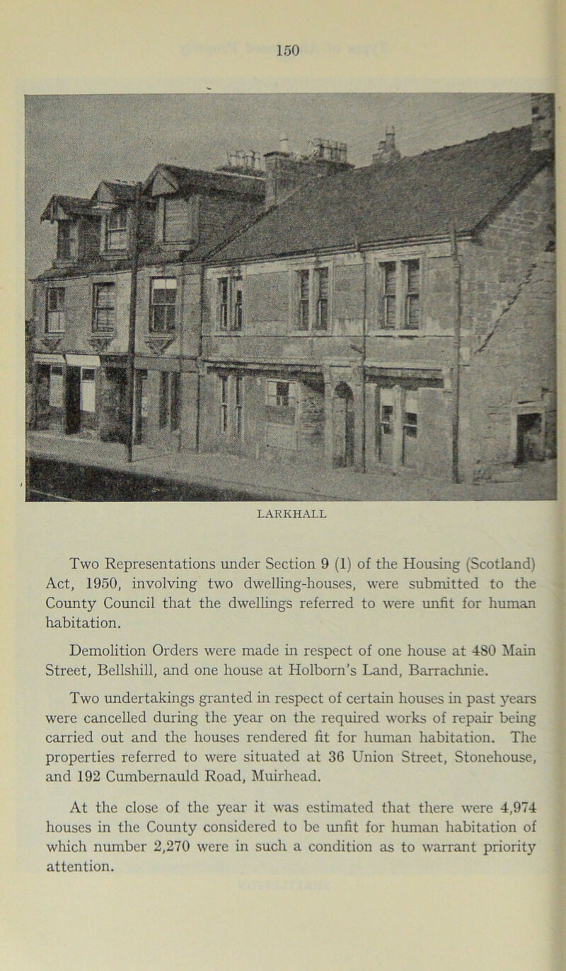 LARKHALL Two Representations under Section 9 (1) of the Housing (Scotland) Act, 1950, involving two dwelling-houses, were submitted to the County Council that the dwellings referred to were unfit for human habitation. Demolition Orders were made in respect of one house at 480 Main Street, Bellshill, and one house at Holborn’s Land, Barrachnie. Two undertakings granted in respect of certain houses in past years were cancelled during the year on the required works of repair being carried out and the houses rendered fit for human habitation. The properties referred to were situated at 36 Union Street, Stonehouse, and 192 Cumbernauld Road, Muirhead. At the close of the year it was estimated that there were 4,974 houses in the County considered to be unfit for human habitation of which number 2,270 were in such a condition as to warrant priority attention.