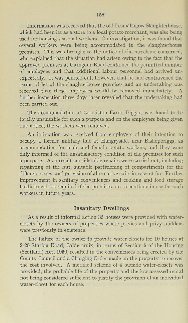 Information was received that the old Lesmahagow Slaughterhouse, which had been let as a store to a local potato merchant, was also being used for housing seasonal workers. On investigation, it was found that several workers were being accommodated in the slaughterhouse premises. This was brought to the notice of the merchant concerned, who explained that the situation had arisen owing to the fact that the approved premises at Garngour Road contained the permitted number of employees and that additional labour personnel had arrived un- expectedly. It was pointed out, however, that he had contravened the terms of let of the slaughterhouse premises and an undertaking was received that these employees would be removed immediately. A further inspection three days later revealed that the undertaking had been carried out. The accommodation at Cormiston Farm, Biggar, was found to be totally unsuitable for such a purpose and on the employers being given due notice, the workers were removed. An intimation was received from employers of their intention to occupy a former military hut at Hungryside, near Bishopbriggs, as accommodation for male and female potato workers, and they were duly informed of the unsatisfactory condition of the premises for such a purpose. As a result considerable repairs were carried out, including repainting of the hut, suitable partitioning of compartments for the different sexes, and provision of alternative exits in case of fire. Further improvement in sanitary conveniences and cooking and food storage facilities will be required if the premises are to continue in use for such workers in future years. Insanitary Dwellings As a result of informal action 35 houses were provided with water- closets by the owners of properties where privies and privy middens were previously in existence. The failure of the owner to provide water-closets for 10 houses at 2-20 Station Road, Caldercruix, in terms of Section 5 of the Housing (Scotland) Act, 1950, resulted in the conveniences being erected by the County Council and a Charging Order made on the property to recover the cost involved. A modified scheme of 4 outside water-closets was provided, the probable life of the property and the low assessed rental not being considered sufficient to justify the provision of an individual water-closet for each house.