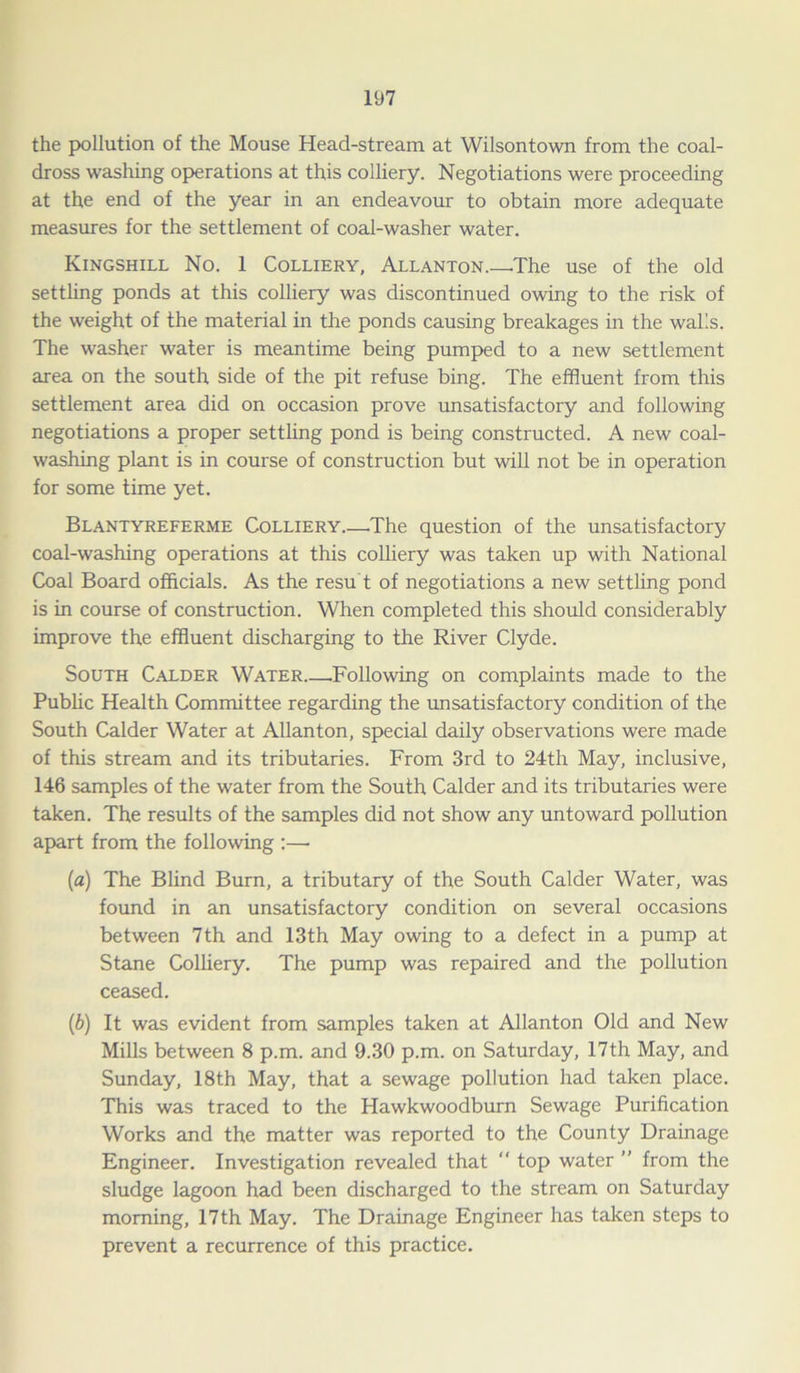 the pollution of the Mouse Head-stream at Wilsontown from the coal- dross washing operations at this colliery. Negotiations were proceeding at the end of the year in an endeavour to obtain more adequate measures for the settlement of coal-washer water. Kingshill No. 1 Colliery, Allanton.—.The use of the old settling ponds at this colliery was discontinued owing to the risk of the weight of the material in the ponds causing breakages in the walls. The washer water is meantime being pumped to a new settlement area on the south side of the pit refuse bing. The effluent from this settlement area did on occasion prove unsatisfactory and following negotiations a proper settling pond is being constructed. A new coal- washing plant is in course of construction but will not be in operation for some time yet. Blantyreferme Colliery The question of the unsatisfactory coal-washing operations at this colliery was taken up with National Coal Board officials. As the resu't of negotiations a new settling pond is in course of construction. When completed this should considerably improve the effluent discharging to the River Clyde. South Calder Water Following on complaints made to the Public Health Committee regarding the unsatisfactory condition of the South Calder Water at Allanton, special daily observations were made of this stream and its tributaries. From 3rd to 24th May, inclusive, 146 samples of the water from the South Calder and its tributaries were taken. The results of the samples did not show any untoward pollution apart from the following :—• (a) The Blind Burn, a tributary of the South Calder Water, was found in an unsatisfactory condition on several occasions between 7th and 13th May owing to a defect in a pump at Stane Colliery. The pump was repaired and the pollution ceased. (b) It was evident from samples taken at Allanton Old and New Mills between 8 p.m. and 9.30 p.m. on Saturday, 17th May, and Sunday, 18th May, that a sewage pollution had taken place. This was traced to the Hawkwoodburn Sewage Purification Works and the matter was reported to the County Drainage Engineer. Investigation revealed that top water ” from the sludge lagoon had been discharged to the stream on Saturday morning, 17th May. The Drainage Engineer has taken steps to prevent a recurrence of this practice.
