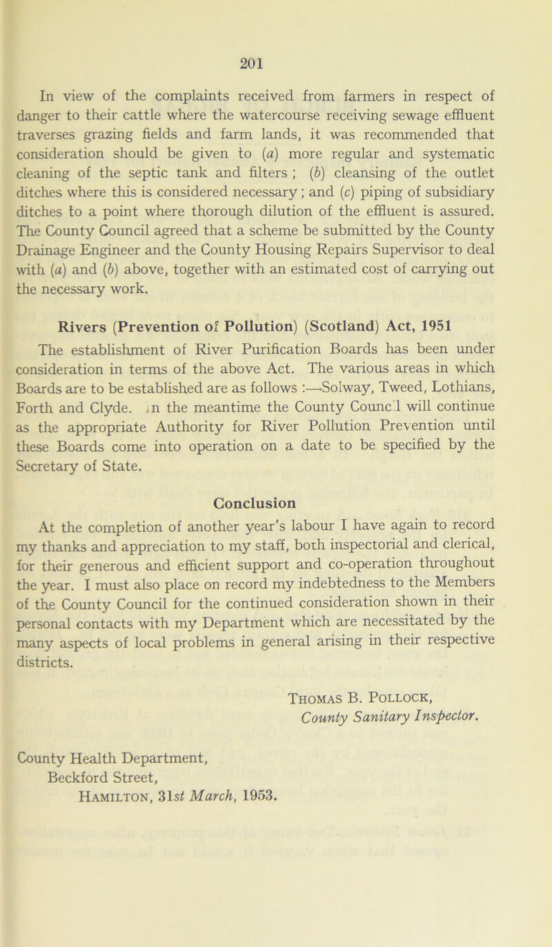In view of the complaints received from farmers in respect of danger to their cattle where the watercourse receiving sewage effluent traverses grazing fields and farm lands, it was recommended that consideration should be given to (a) more regular and systematic cleaning of the septic tank and filters ; (b) cleansing of the outlet ditches where this is considered necessary; and (c) piping of subsidiary ditches to a point where thorough dilution of the effluent is assured. The County Council agreed that a scheme be submitted by the County Drainage Engineer and the County Housing Repairs Supervisor to deal with (a) and (b) above, together with an estimated cost of carrying out the necessary work. Rivers (Prevention of Pollution) (Scotland) Act, 1951 The establishment of River Purification Boards has been under consideration in terms of the above Act. The various areas in which Boards are to be established are as follows :—-Solway, Tweed, Lothians, Forth and Clyde, in the meantime the County Council will continue as the appropriate Authority for River Pollution Prevention until these Boards come into operation on a date to be specified by the Secretary of State. Conclusion At the completion of another year’s labour I have again to record my thanks and appreciation to my staff, both inspectorial and clerical, for their generous and efficient support and co-operation throughout the year. I must also place on record my indebtedness to the Members of the County Council for the continued consideration shown in their personal contacts with my Department which are necessitated by the many aspects of local problems in general arising in their respective districts. Thomas B. Pollock, County Sanitary Inspector. County Health Department, Beckford Street, Hamilton, 31s< March, 1953.