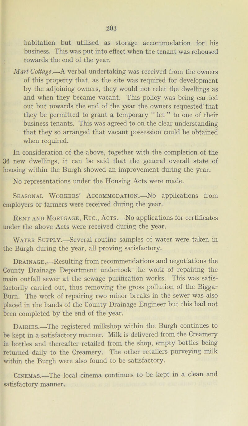 habitation but utilised as storage accommodation for his business. This was put into effect when the tenant was rehoused towards the end of the year. Mart Cottage.—.A verbal undertaking was received from the owners of this property that, as the site was required for development by the adjoining owners, they would not relet the dwellings as and when they became vacant. This policy was being car.ied out but towards the end of the year the owners requested that they be permitted to grant a temporary “ let ” to one of their business tenants. This was agreed to on the clear understanding that they so arranged that vacant possession could be obtained when required. In consideration of the above, together with the completion of the 36 new dwellings, it can be said that the general overall state of housing within the Burgh showed an improvement during the year. No representations under the Housing Acts were made. Seasonal Workers’ Accommodation,—No applications from employers or farmers were received during the year. Rent and Mortgage, Etc., Acts.—No applications for certificates under the above Acts were received during the year. Water Supply.—-Several routine samples of water were taken in the Burgh during the year, all proving satisfactory. Drainage Resulting from recommendations and negotiations the County Drainage Department undertook he work of repairing the main outfall sewer at the sewage purification works. This was satis- factorily carried out, thus removing the gross pollution of the Biggar Burn. The work of repairing two minor breaks in the sewer was also placed in the bands of the County Drainage Engineer but this had not been completed by the end of the year. Dairies.—The registered milkshop within the Burgh continues to be kept in a satisfactory manner. Milk is delivered from the Creamery in bottles and thereafter retailed from the shop, empty bottles being returned daily to the Creamery. The other retailers purveying milk within the Burgh were also found to be satisfactory. Cinemas.—The local cinema continues to be kept in a clean and satisfactory manner.