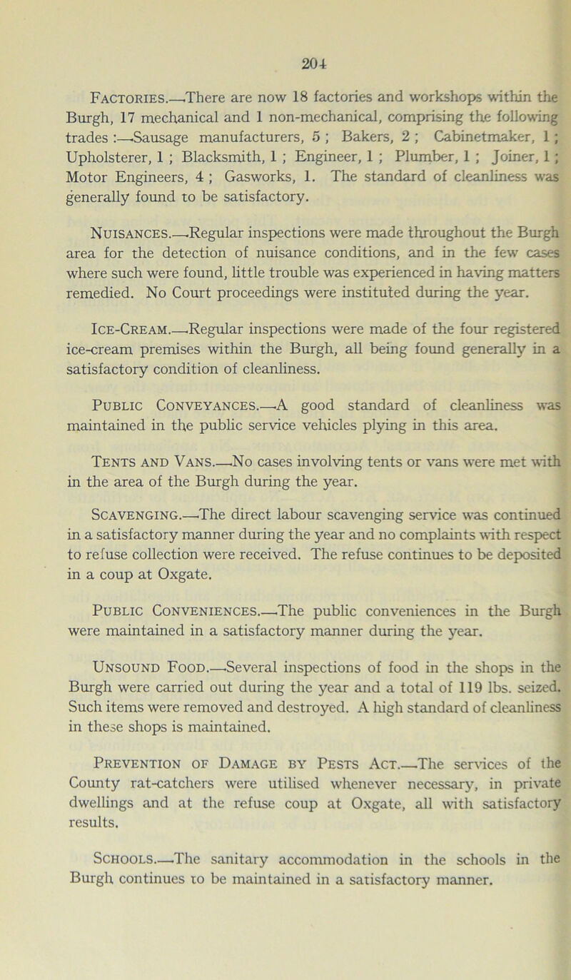 Factories.—.There are now 18 factories and workshops within the Burgh, 17 mechanical and 1 non-mechanical, comprising the following trades —Sausage manufacturers, 5 ; Bakers, 2 ; Cabinetmaker, 1; Upholsterer, 1 ; Blacksmith, 1 ; Engineer, 1 ; Plumber, 1 ; Joiner, 1; Motor Engineers, 4 ; Gasworks, 1. The standard of cleanliness was generally found to be satisfactory. Nuisances .Regular inspections were made throughout the Burgh area for the detection of nuisance conditions, and in the few cases where such were found, little trouble was experienced in having matters remedied. No Court proceedings were instituted during the year. Ice-Cream—Regular inspections were made of the four registered ice-cream premises within the Burgh, all being found generally in a satisfactory condition of cleanliness. Public Conveyances—A good standard of cleanliness was maintained in the public service vehicles plying in this area. Tents and Vans.—.No cases involving tents or vans were met with in the area of the Burgh during the year. Scavenging.—.The direct labour scavenging service was continued in a satisfactory manner during the year and no complaints with respect to refuse collection were received. The refuse continues to be deposited in a coup at Oxgate. Public Conveniences The public conveniences in the Burgh were maintained in a satisfactory manner during the year. Unsound Food.—.Several inspections of food in the shops in the Burgh were carried out during the year and a total of 119 lbs. seized. Such items were removed and destroyed. A liigh standard of cleanliness in these shops is maintained. Prevention of Damage by Pests Act.—The services of the County rat-catchers were utilised whenever necessary, in private dwellings and at the refuse coup at Oxgate, all with satisfactory results. Schools—The sanitary accommodation in the schools in the Burgh continues ro be maintained in a satisfactory manner.