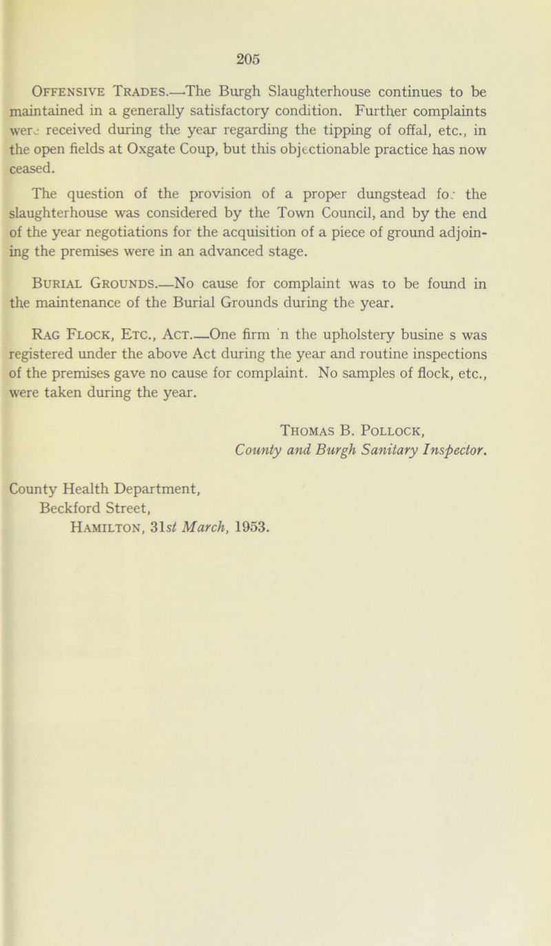 Offensive Trades.—The Burgh Slaughterhouse continues to be maintained in a generally satisfactory condition. Further complaints were received during the year regarding the tipping of offal, etc., in the open fields at Oxgate Coup, but this objectionable practice has now ceased. The question of the provision of a proper dungstead fo: the slaughterhouse was considered by the Town Council, and by the end of the year negotiations for the acquisition of a piece of ground adjoin- ing the premises were in an advanced stage. Burial Grounds.—No cause for complaint was to be found in the maintenance of the Burial Grounds during the year. Rag Flock, Etc., Act One firm n the upholstery busine s was registered under the above Act during the year and routine inspections of the premises gave no cause for complaint. No samples of flock, etc., were taken during the year. Thomas B. Pollock, County and Burgh Sanitary Inspector. County Health Department, Beckford Street, Hamilton, 31s/! March, 1953.