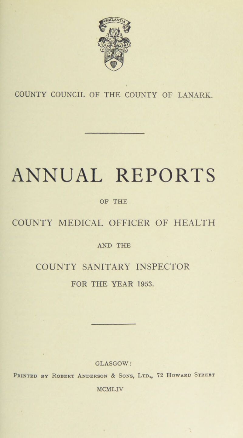 COUNTY COUNCIL OF THE COUNTY OF LANARK. ANNUAL REPORTS OF THE COUNTY MEDICAL OFFICER OF HEALTH AND THE COUNTY SANITARY INSPECTOR FOR THE YEAR 1953. GLASGOW: Printed by Robert Anderson & Sons, Ltd., 72 Howard Street MCMLIV