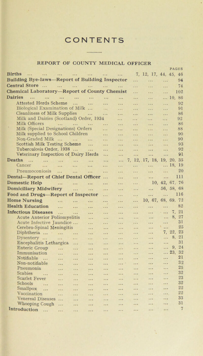 CONTENTS REPORT OF COUNTY MEDICAL OFFICER PAGES Births 7, 12, 17, 44, 45, 46 Building Bye-laws—Report of Building Inspector 94 Central Store ... 74 Chemical Laboratory—Report of County Chemist 102 Dairies ... ... ... ... ... 10, 86 Attested Herds Scheme 92 Biological Examination of Milk ... 91 Cleanliness of Milk Supplies . . . 86 Milk and Dairies (Scotland) Order, 1934 . . . 92 Milk Officers 86 Milk (Special Designations) Orders . . . 88 Milk supplied to School Children 90 Non-Graded Milk ... 90 Scottish Milk Testing Scheme 93 Tuberculosis Order, 1938 ... 92 Veterinary Inspection of Dairy Herds ... 91 Deaths ... ... 7, 12, 17, 18, 19, 20, 35 Cancer ... 18, 19 Pneumoconiosis 20 Dental—Report of Chief Dental Officer ... ... 111 Domestic Help 10, 42, 67, 76 Domiciliary Midwifery 56, 58, 68 Food and Drugs—Report of Inspector ... 116 Home Nursing ... 10, 67, 68, 69, 72 Health Education 82 Infectious Diseases ... ... 7, 21 Acute Anterior Poliomyelitis ... 8, 27 Acute Infective Jaundice ... 31 Cerebro-Spinal Meningitis 1 ... 25 Diphtheria ... 7, 22, 23 Dysentery ... ... ... 8, 21 Encephalitis Lethargica ... 31 Enteric Group ... 9, 24 Immunisation ... 23, 32 Notifiable ... 21 Non-notifiable 32 Pneumonia 25 Scabies 32 Scarlet Fever 23 Schools 32 Smallpox 22 Vaccination 22 Venereal Diseases ... 33 Whooping Cough ... 31 Introduction ... 7