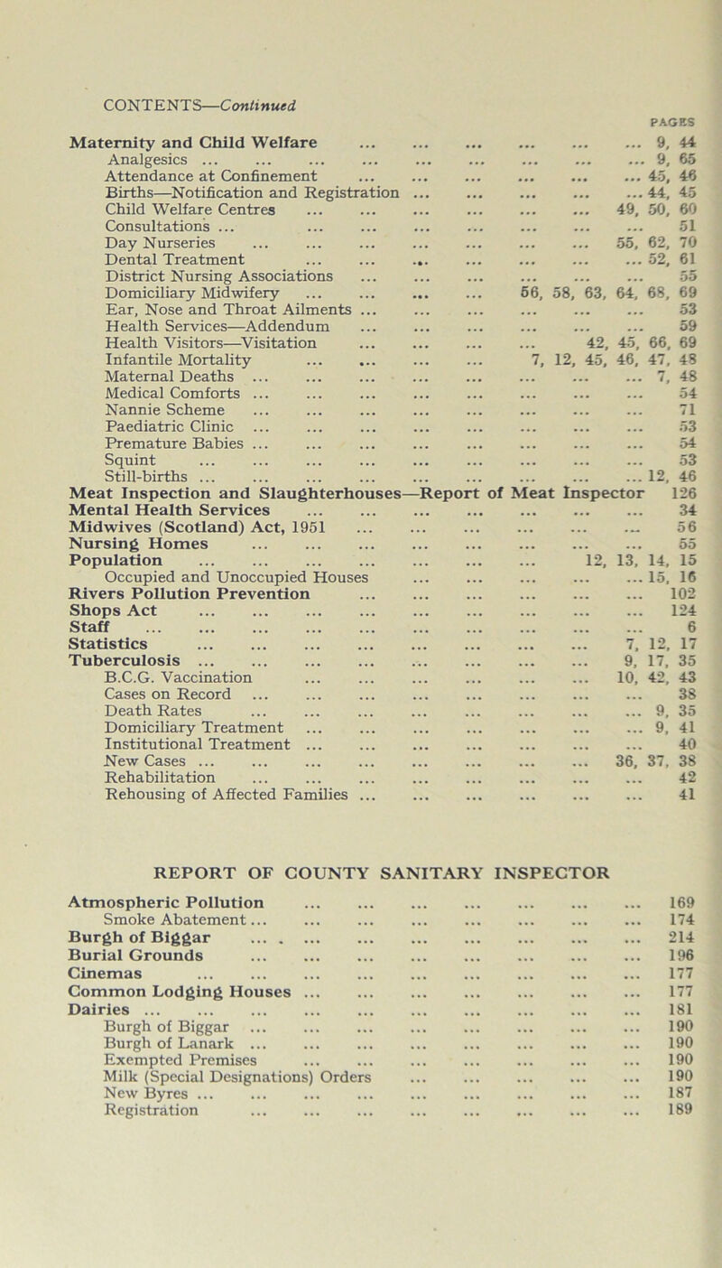 PAGES Maternity and Child Welfare Analgesics ... Attendance at Confinement Births—Notification and Registration Child Welfare Centres Consultations ... Day Nurseries Dental Treatment District Nursing Associations Domiciliary Midwifery Ear, Nose and Throat Ailments ... Health Services—Addendum Health Visitors—Visitation Infantile Mortality Maternal Deaths ... Medical Comforts ... Nannie Scheme Paediatric Clinic Premature Babies ... Squint Still-births ... Meat Inspection and Slaughterhouses Mental Health Services Midwives (Scotland) Act, 1951 Nursing Homes Population Occupied and Unoccupied Houses Rivers Pollution Prevention Shops Act Staff Statistics Tuberculosis ... B.C.G. Vaccination Cases on Record Death Rates Domiciliary Treatment Institutional Treatment ... New Cases ... Rehabilitation Rehousing of Affected Families ... REPORT OF COUNTY Atmospheric Pollution Smoke Abatement... Burgh of Biggar Burial Grounds ... Cinemas Common Lodging Houses Dairies ... Burgh of Biggar Burgh of Lanark Exempted Premises Milk (Special Designations) Orders New Byres ... Registration 9, 44 9, 65 ... ... ... ... 45, 46 44, 45 49, 50, 60 51 55, 62, 70 52, 61 55 56, 58, 63, 64, 68, 69 53 59 42, 45, 66, 69 7, 12, 45, 46, 47, 48 7, 48 54 71 53 ... ... ... ... 54 53 12, 46 leport of Meat Inspector 126 34 ... ... ... .„ 56 ... ... ... ... 55 12, 13, 14, 15 15. 16 102 124 6 7, 12, 17 9, 17, 35 10, 42, 43 38 9, 35 9, 41 40 36. 37, 38 42 41 SANITARY INSPECTOR 169 174 214 196 177 177 181 190 190 190 190 187 189