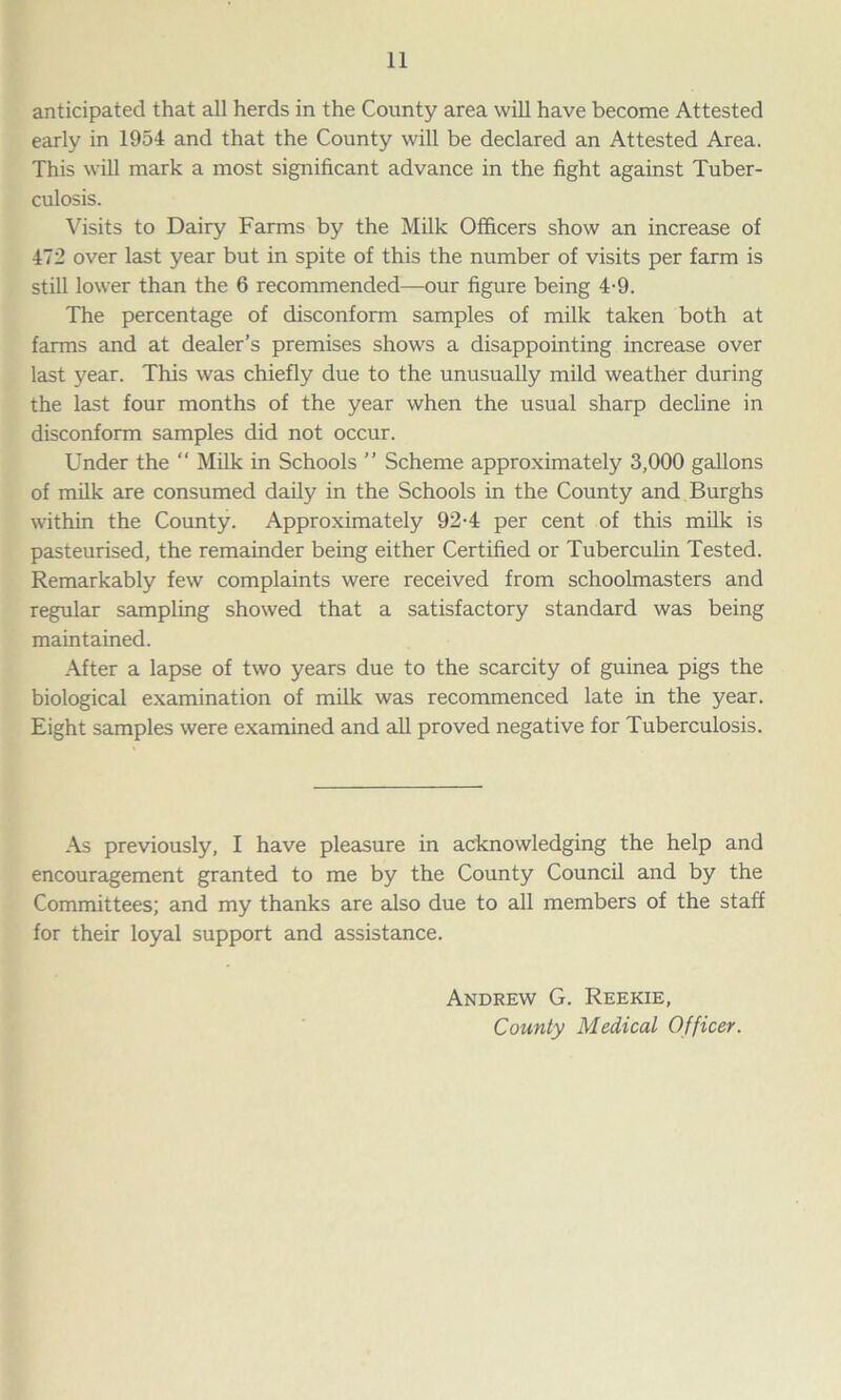 anticipated that all herds in the County area will have become Attested early in 1954 and that the County will be declared an Attested Area. This will mark a most significant advance in the fight against Tuber- culosis. Visits to Dairy Farms by the Milk Officers show an increase of 472 over last year but in spite of this the number of visits per farm is still lower than the 6 recommended—our figure being 4-9. The percentage of disconform samples of milk taken both at farms and at dealer’s premises shows a disappointing increase over last year. This was chiefly due to the unusually mild weather during the last four months of the year when the usual sharp decline in disconform samples did not occur. Under the “ Milk in Schools ” Scheme approximately 3,000 gallons of milk are consumed daily in the Schools in the County and Burghs within the County. Approximately 92-4 per cent of this milk is pasteurised, the remainder being either Certified or Tuberculin Tested. Remarkably few complaints were received from schoolmasters and regular sampling showed that a satisfactory standard was being maintained. After a lapse of two years due to the scarcity of guinea pigs the biological examination of milk was recommenced late in the year. Eight samples were examined and all proved negative for Tuberculosis. As previously, I have pleasure in acknowledging the help and encouragement granted to me by the County Council and by the Committees; and my thanks are also due to all members of the staff for their loyal support and assistance. Andrew G. Reekie, County Medical Officer.