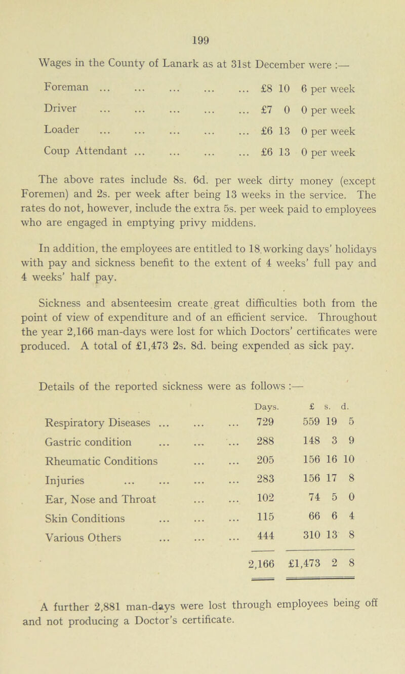 Wages in the County of Lanark as at 31st December were :— Foreman ... Driver Loader Coup Attendant ... ... £8 10 ... £7 0 ... £6 13 ... £6 13 6 per week 0 per week 0 per week 0 per week The above rates include 8s. 6d. per week dirty money (except Foremen) and 2s. per week after being 13 weeks in the service. The rates do not, however, include the extra 5s. per week paid to employees who are engaged in emptying privy middens. In addition, the employees are entitled to 18.working days’ holidays with pay and sickness benefit to the extent of 4 weeks’ full pay and 4 weeks’ half pay. Sickness and absenteesim create great difficulties both from the point of view of expenditure and of an efficient service. Throughout the year 2,166 man-days were lost for which Doctors’ certificates were produced. A total of £1,473 2s. 8d. being expended as sick pay. Details of the reported sickness were as follows :— Days. £ s. d. Respiratory Diseases ... ... 729 559 19 5 Gastric condition ... 288 148 3 9 Rheumatic Conditions ... 205 156 16 10 Injuries ... 283 156 17 8 Ear, Nose and Throat ... 102 74 5 0 Skin Conditions ... 115 66 6 4 Various Others ... 444 310 13 8 2,166 £1,473 2 8 A further 2,881 man-days were lost through employees being off and not producing a Doctor’s certificate.