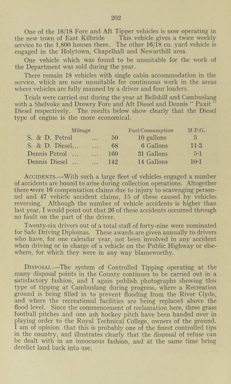 One of the 16/18 Fore and Aft Tipper vehicles is now operating in the new town of East Kilbride This vehicle gives a twice weekly service to the 1,800 houses there. The other 16/18 cu. yard vehicle is engaged in the Holytown, Chapelhall and Newarthill area. One vehicle which was found to be unsuitable for the work of the Department was sold during the year. There remain 18 vehicles with single cabin accommodation in the service, which are now unsuitable for continuous work in the areas where vehicles are fully manned by a driver and four loaders. Trials were carried out during the year at Bellshill and Cambuslang with a Shelvoke and Drewry Fore and Aft Diesel and Dennis  Paxit ” Diesel respectively. The results below show clearly that the Diesel type of engine is the more economical. Mileage Fuel Consumption M.P.G. S. & D. Petrol 50 10 gallons 5 S. & D. Diesel... 68 6 Gallons 11-3 Dennis Petrol ... 160 31 Gallons 5-1 Dennis Diesel ... 142 14 Gallons 10-1 Accidents.—With such a large fleet of vehicles engaged a number of accidents are bound to arise during collection operations. Altogether there «were 16 compensation claims due to injury to scavenging person- nel and 47 vehicle accident claims, 15 of these caused by vehicles reversing. Although the number of vehicle accidents is higher than last year, I would point out that 26 of these accidents occurred through no fault on the part of the driver. Twenty-six drivers out of a total staff of forty-nine were nominated for Safe Driving Diplomas. These awards are given annually to drivers who have, for one calendar year, not been involved in any accident when driving or in charge of a vehicle on the Public Highway or else- where, for which they were in any way blameworthy. Disposal.—The system of Controlled Tipping operating at the many disposal points in the County continues to be carried out in a satisfactory fashion, and I again publish photographs showing this type of tipping at Cambuslang during progress, where a Recreation ground is being filled in to prevent flooding from the River Clyde, and where the recreational facilities are being replaced above the flood level. Since the commencement of reclamation here, three grass football pitches and one ash hockey pitch have been handed over in playing order to the Royal Technical College, owners of the ground. I am of opinion that this is probably one of the finest controlled tips in the country, and illustrates clearly that the disposal of refuse can be dealt with in an innocuous fashion, and at the same time bring derelict land back into use,