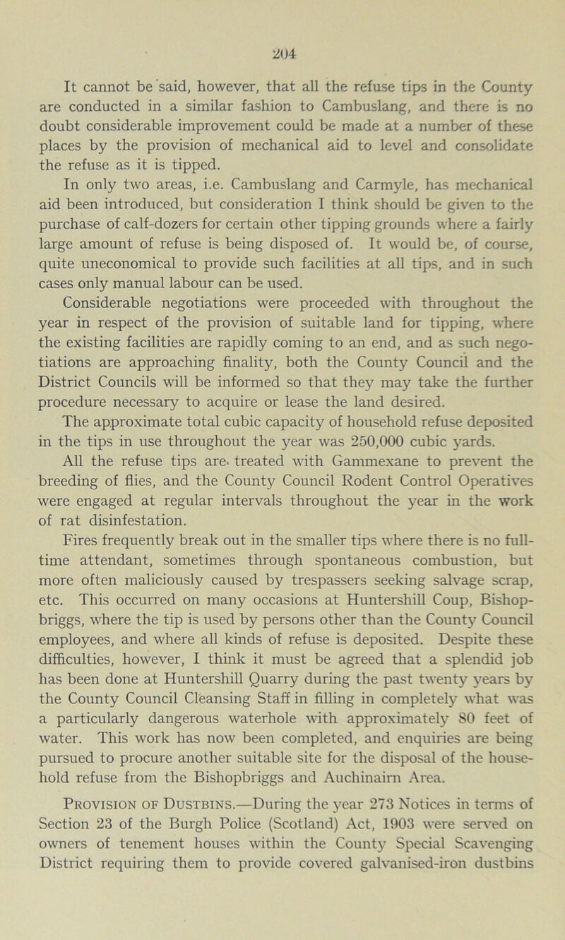 It cannot be said, however, that all the refuse tips in the County are conducted in a similar fashion to Cambuslang, and there is no doubt considerable improvement could be made at a number of these places by the provision of mechanical aid to level and consolidate the refuse as it is tipped. In only two areas, i.e. Cambuslang and Carmyle, has mechanical aid been introduced, but consideration I think should be given to the purchase of calf-dozers for certain other tipping grounds where a fairly large amount of refuse is being disposed of. It would be, of course, quite uneconomical to provide such facilities at all tips, and in such cases only manual labour can be used. Considerable negotiations were proceeded with throughout the year in respect of the provision of suitable land for tipping, where the existing facilities are rapidly coming to an end, and as such nego- tiations are approaching finality, both the County Council and the District Councils will be informed so that they may take the further procedure necessary to acquire or lease the land desired. The approximate total cubic capacity of household refuse deposited in the tips in use throughout the year was 250,000 cubic yards. All the refuse tips are- treated with Gammexane to prevent the breeding of flies, and the County Council Rodent Control Operatives were engaged at regular intervals throughout the year in the work of rat disinfestation. Fires frequently break out in the smaller tips where there is no full- time attendant, sometimes through spontaneous combustion, but more often maliciously caused by trespassers seeking salvage scrap, etc. This occurred on many occasions at Huntershill Coup, Bishop- briggs, where the tip is used by persons other than the County Council employees, and where all kinds of refuse is deposited. Despite these difficulties, however, I think it must be agreed that a splendid job has been done at Huntershill Quarry during the past twenty years by the County Council Cleansing Staff in filling in completely what was a particularly dangerous waterhole with approximately 80 feet of water. This work has now been completed, and enquiries are being pursued to procure another suitable site for the disposal of the house- hold refuse from the Bishopbriggs and Auchinaim Area. Provision of Dustbins.—During the year 273 Notices in terms of Section 23 of the Burgh Police (Scotland) Act, 1903 were served on owners of tenement houses within the County Special Scavenging District requiring them to provide covered galvanised-iron dustbins