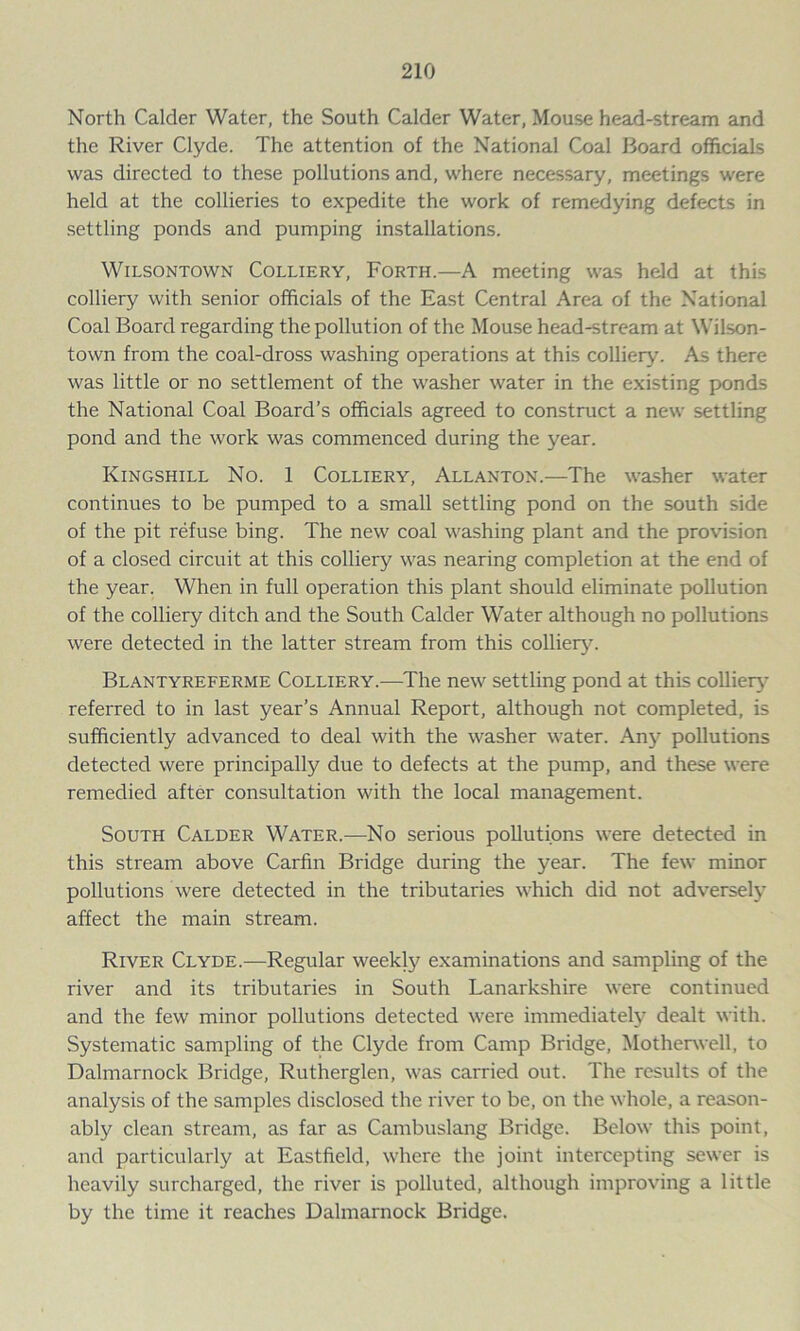 North Calder Water, the South Calder Water, Mouse head-stream and the River Clyde. The attention of the National Coal Board officials was directed to these pollutions and, where necessary, meetings were held at the collieries to expedite the work of remedying defects in settling ponds and pumping installations. Wilsontown Colliery, Forth.—A meeting was held at this colliery with senior officials of the East Central Area of the National Coal Board regarding the pollution of the Mouse head-stream at Wilson- town from the coal-dross washing operations at this colliery. As there was little or no settlement of the washer water in the existing ponds the National Coal Board’s officials agreed to construct a new settling pond and the work was commenced during the year. Kingshill No. 1 Colliery, Allanton.—The washer water continues to be pumped to a small settling pond on the south side of the pit refuse bing. The new coal washing plant and the provision of a closed circuit at this colliery was nearing completion at the end of the year. When in full operation this plant should eliminate pollution of the colliery ditch and the South Calder Water although no pollutions were detected in the latter stream from this colliery. Blantyreferme Colliery.—The new settling pond at this colliery referred to in last year’s Annual Report, although not completed, is sufficiently advanced to deal with the washer water. Any pollutions detected were principally due to defects at the pump, and these were remedied after consultation with the local management. South Calder Water.—No serious pollutions were detected in this stream above Carfin Bridge during the year. The few minor pollutions were detected in the tributaries which did not adversely affect the main stream. River Clyde.—Regular weekly examinations and sampling of the river and its tributaries in South Lanarkshire were continued and the few minor pollutions detected were immediately dealt with. Systematic sampling of the Clyde from Camp Bridge, Motherwell, to Dalmarnock Bridge, Rutherglen, was carried out. The results of the analysis of the samples disclosed the river to be, on the whole, a reason- ably clean stream, as far as Cambuslang Bridge. Below this point, and particularly at Eastfield, where the joint intercepting sewer is heavily surcharged, the river is polluted, although improving a little by the time it reaches Dalmarnock Bridge.