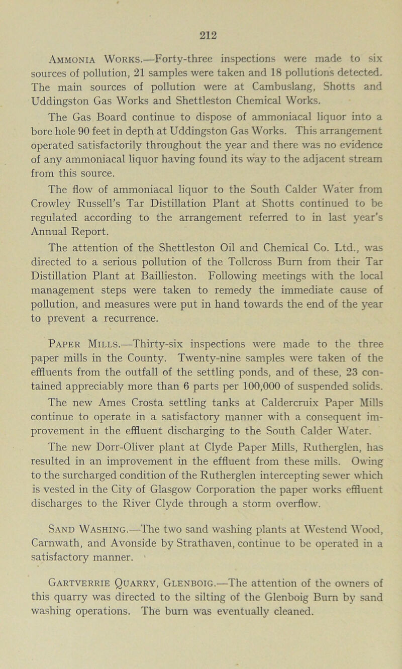 Ammonia Works.—Forty-three inspections were made to six sources of pollution, 21 samples were taken and 18 pollutions detected. The main sources of pollution were at Cambuslang, Shotts and Uddingston Gas Works and Shettleston Chemical Works. The Gas Board continue to dispose of ammoniacal liquor into a bore hole 90 feet in depth at Uddingston Gas Works. This arrangement operated satisfactorily throughout the year and there was no evidence of any ammoniacal liquor having found its way to the adjacent stream from this source. The flow of ammoniacal liquor to the South Calder Water from Crowley Russell’s Tar Distillation Plant at Shotts continued to be regulated according to the arrangement referred to in last year’s Annual Report. The attention of the Shettleston Oil and Chemical Co. Ltd., was directed to a serious pollution of the Tollcross Bum from their Tar Distillation Plant at Baillieston. Following meetings with the local management steps were taken to remedy the immediate cause of pollution, and measures were put in hand towards the end of the year to prevent a recurrence. Paper Mills.—Thirty-six inspections were made to the three paper mills in the County. Twenty-nine samples were taken of the effluents from the outfall of the settling ponds, and of these, 23 con- tained appreciably more than 6 parts per 100,000 of suspended solids. The new Ames Crosta settling tanks at Caldercruix Paper Mills continue to operate in a satisfactory manner with a consequent im- provement in the effluent discharging to the South Calder Water. The new Dorr-Oliver plant at Clyde Paper Mills, Rutherglen, has resulted in an improvement in the effluent from these mills. Owing to the surcharged condition of the Rutherglen intercepting sewer which is vested in the City of Glasgow Corporation the paper works effluent discharges to the River Clyde through a storm overflow. Sand Washing.—The two sand washing plants at Westend Wood, Carnwath, and Avonside by Strathaven, continue to be operated in a satisfactory manner. Gartverrie Quarry, Glenboig.—The attention of the owners of this quarry was directed to the silting of the Glenboig Bum by sand washing operations. The burn was eventually cleaned.