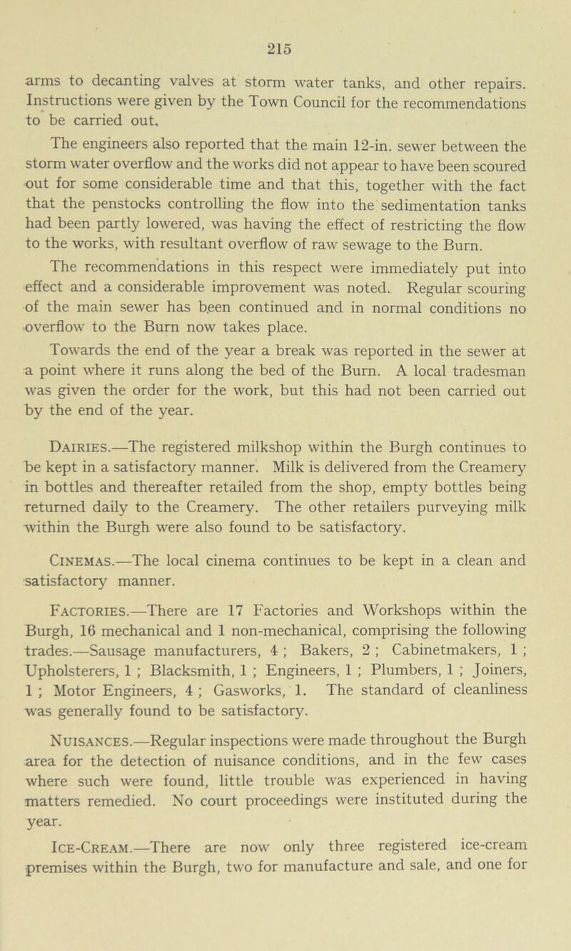 arms to decanting valves at storm water tanks, and other repairs. Instructions were given by the Town Council for the recommendations to be carried out. The engineers also reported that the main 12-in. sewer between the storm water overflow and the works did not appear to have been scoured out for some considerable time and that this, together with the fact that the penstocks controlling the flow into the sedimentation tanks had been partly lowered, was having the effect of restricting the flow to the works, with resultant overflow of raw sewage to the Burn. The recommendations in this respect were immediately put into effect and a considerable improvement was noted. Regular scouring of the main sewer has b.een continued and in normal conditions no overflow to the Burn now takes place. Towards the end of the year a break was reported in the sewer at a point where it runs along the bed of the Burn. A local tradesman was given the order for the work, but this had not been carried out by the end of the year. Dairies.—The registered milkshop within the Burgh continues to be kept in a satisfactory manner. Milk is delivered from the Creamery in bottles and thereafter retailed from the shop, empty bottles being returned daily to the Creamery. The other retailers purveying milk within the Burgh were also found to be satisfactory. Cinemas.—The local cinema continues to be kept in a clean and satisfactory manner. Factories.—There are 17 Factories and Workshops within the Burgh, 16 mechanical and 1 non-mechanical, comprising the following trades.—Sausage manufacturers, 4 ; Bakers, 2 ; Cabinetmakers, 1 ; Upholsterers, 1 ; Blacksmith, 1 ; Engineers, 1 ; Plumbers, 1 ; Joiners, 1 ; Motor Engineers, 4 ; Gasworks, 1. The standard of cleanliness was generally found to be satisfactory. Nuisances.—Regular inspections were made throughout the Burgh area for the detection of nuisance conditions, and in the few cases where such were found, little trouble was experienced in having matters remedied. No court proceedings were instituted during the year. Ice-Cream.—There are now only three registered ice-cream premises within the Burgh, two for manufacture and sale, and one for