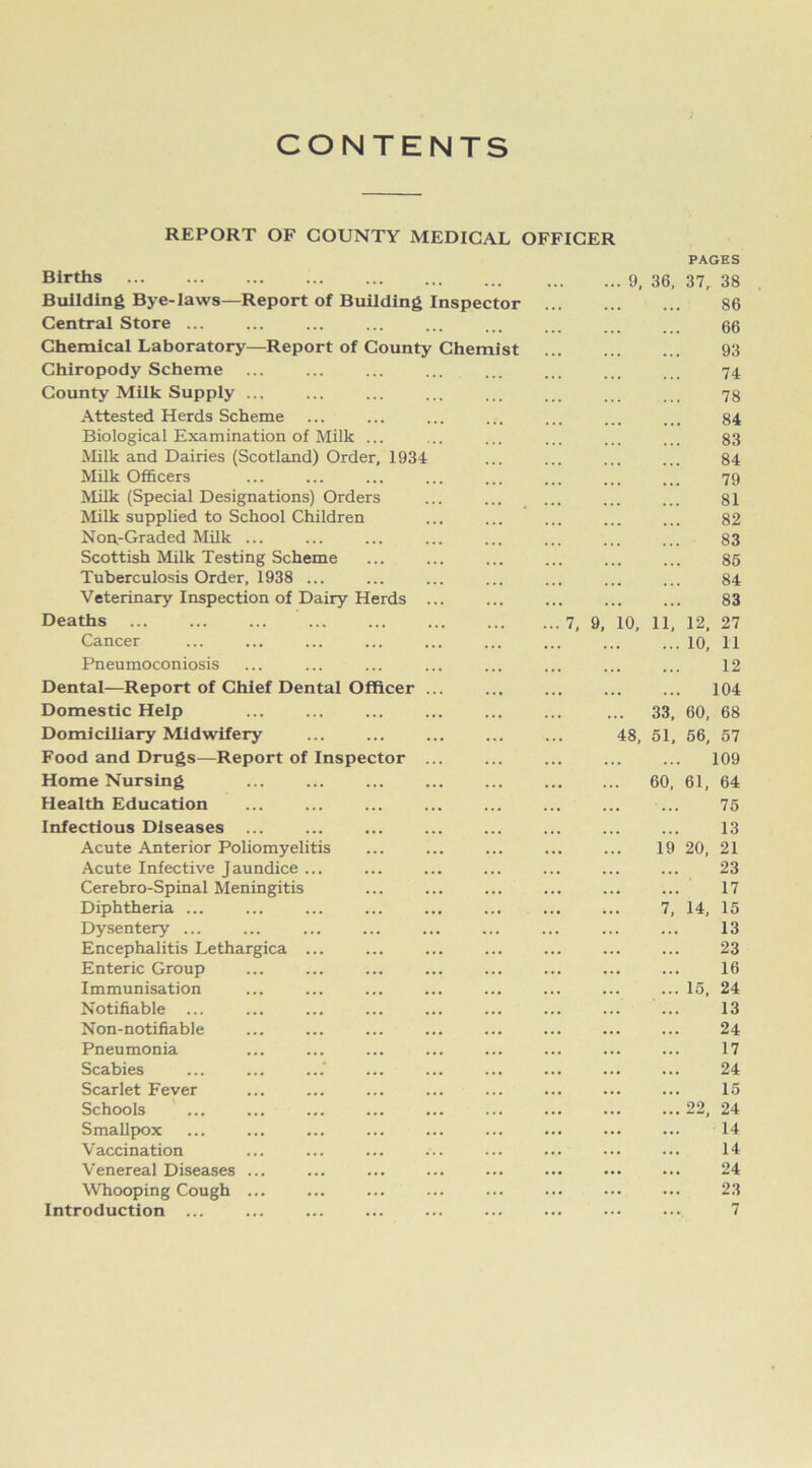CONTENTS REPORT OF COUNTY MEDICAL OFFICER PAGES Births ... ... ... ... 9, 36, 37, 38 Building Bye-laws—Report of Building Inspector 86 Central Store ... 66 Chemical Laboratory—Report of County Chemist 93 Chiropody Scheme 74 County Milk Supply ... 78 Attested Herds Scheme 84 Biological Examination of Milk ... 83 Milk and Dairies (Scotland) Order, 1934 84 Milk Officers 79 Milk (Special Designations) Orders 81 Milk supplied to School Children 82 Non.-Graded Milk ... 83 Scottish Milk Testing Scheme 85 Tuberculosis Order, 1938 ... 84 Veterinary Inspection of Dairy Herds ... 83 Deaths ... 7, 9, 10, 11, 12, 27 Cancer 10, 11 Pneumoconiosis 12 Dental—Report of Chief Dental Officer ... 104 Domestic Help 33, 60, 68 Domiciliary Midwifery 48, 51, 56, 57 Food and Drugs—Report of Inspector ... 109 Home Nursing 60, 61, 64 Health Education ... 75 Infectious Diseases ... 13 Acute Anterior Poliomyelitis 19 20, 21 Acute Infective Jaundice ... 23 Cerebro-Spinal Meningitis 17 Diphtheria ... 7, 14, 15 Dysentery ... 13 Encephalitis Lethargica ... 23 Enteric Group 16 Immunisation 15, 24 Notifiable ... ... 13 Non-notifiable 24 Pneumonia 17 Scabies 24 Scarlet Fever 15 Schools 22, 24 Smallpox 14 Vaccination 14 Venereal Diseases ... 24 Whooping Cough ... 23 Introduction ... 7