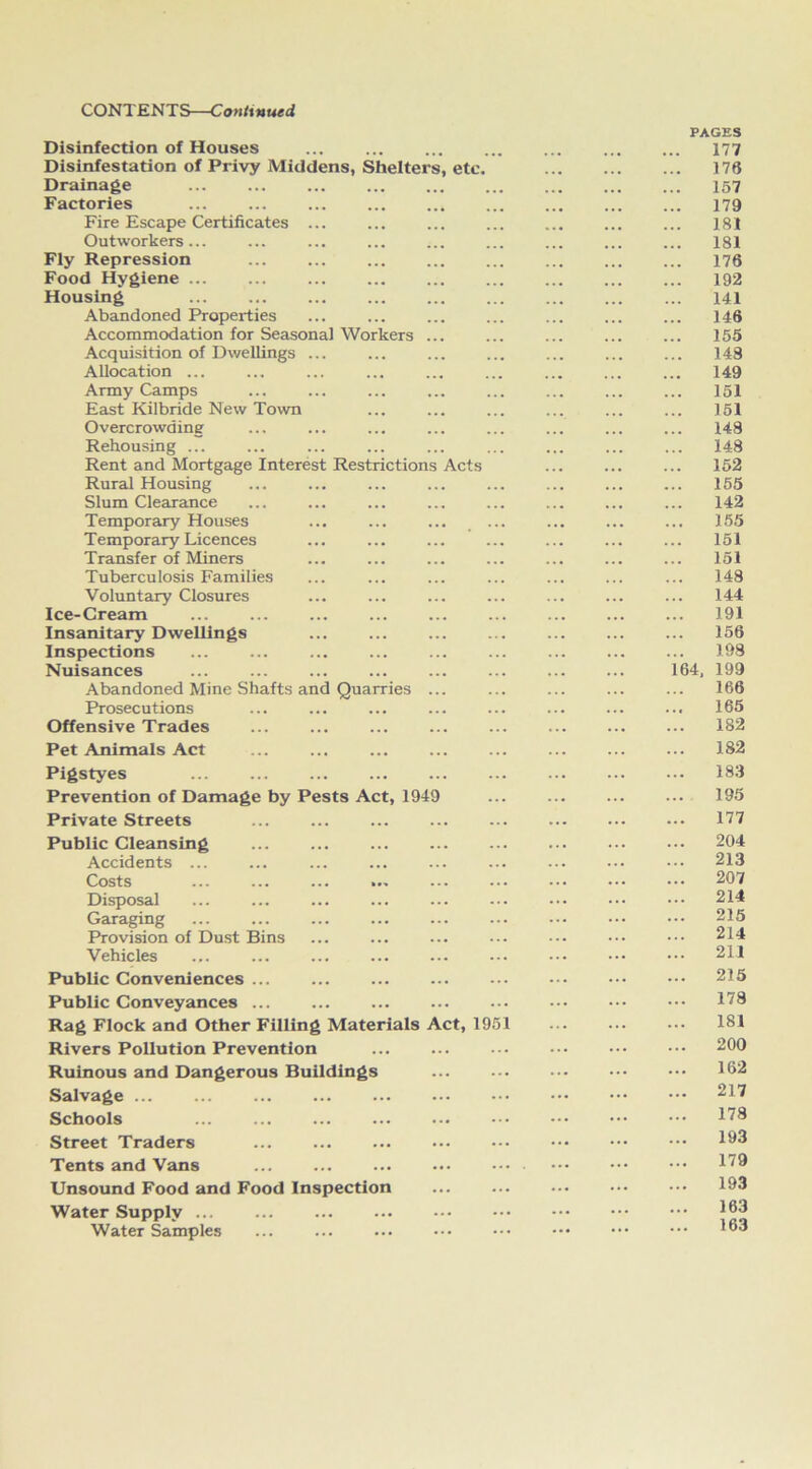 Disinfection of Houses Disinfestation of Privy Middens, Shelters, etc. Drainage ... Factories ... ... Fire Escape Certificates ... Outworkers... ... ... Fly Repression ... ... Food Hygiene ... ... ... Housing ... ... ... Abandoned Properties Accommodation for Seasonal Workers ... Acquisition of Dwellings ... Allocation ... Army Camps East Kilbride New Town Overcrowding Rehousing ... Rent and Mortgage Interest Restrictions Acts Rural Housing Slum Clearance Temporary Houses ... ... ... . Temporary Licences Transfer of Miners Tuberculosis Families Voluntary Closures Ice-Cream ... Insanitary Dwellings Inspections Nuisances Abandoned Mine Shafts and Quarries ... Prosecutions ... Offensive Trades Pet Animals Act PAGES 177 176 157 179 181 181 176 192 141 146 155 148 149 151 151 148 148 152 155 142 155 151 151 148 144 191 156 198 64, 199 166 165 182 182 Pigstyes Prevention of Damage by Pests Act, 1949 Private Streets Public Cleansing ... ... Accidents ... Costs ... ... ... ... Disposal Garaging ... ... ... ... Provision of Dust Bins Vehicles ... ... ... Public Conveniences ... ... Public Conveyances ... ... Rag Flock and Other Filling Materials Act, 1951 Rivers Pollution Prevention Ruinous and Dangerous Buildings Salvage ... ... ... Schools ... Street Traders ... ... Tents and Vans ... Unsound Food and Food Inspection Water Supply ... ... Water Samples 183 195 177 204 213 207 214 215 214 211 215 178 181 200 162 217 178 193 179 193 163 163