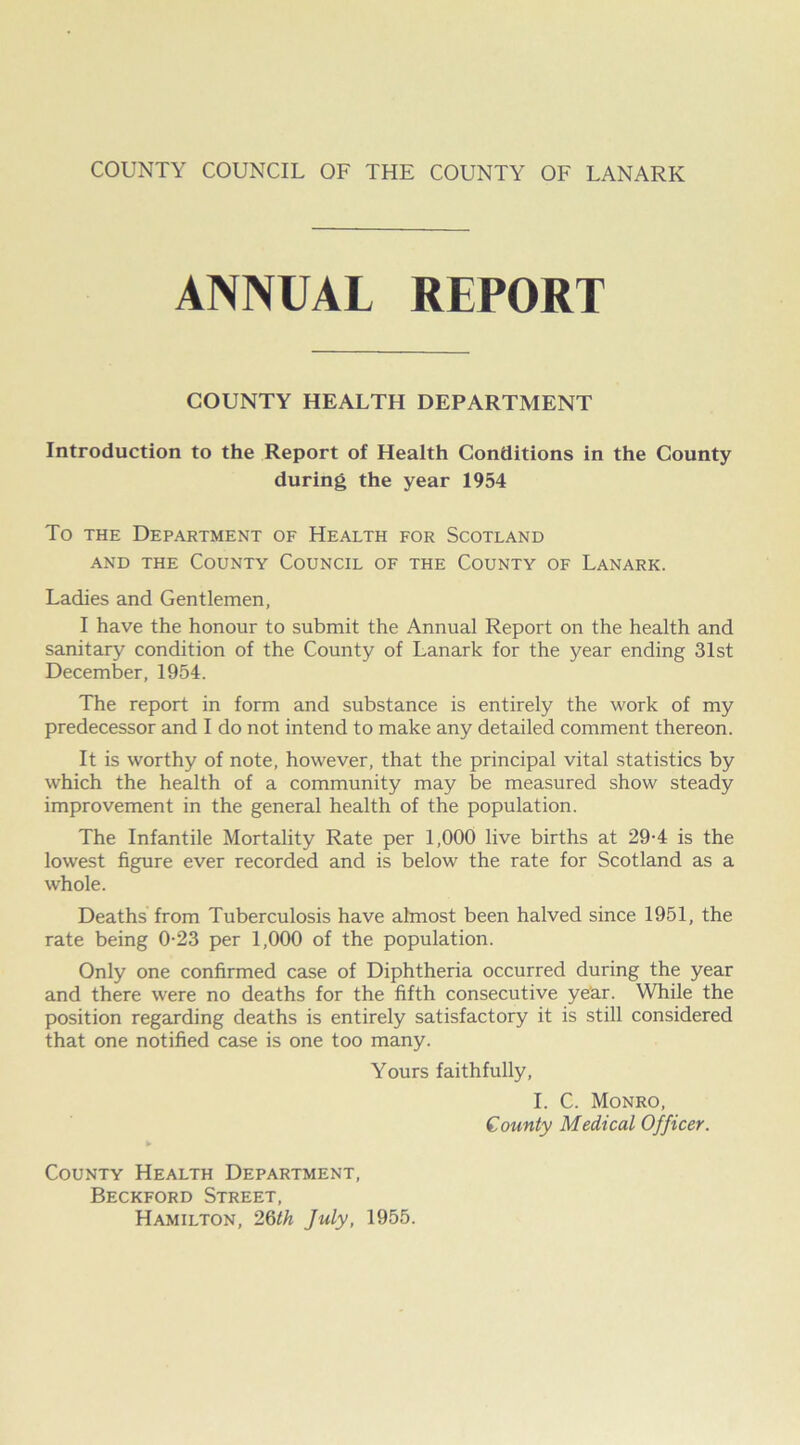 ANNUAL REPORT COUNTY HEALTH DEPARTMENT Introduction to the Report of Health Conditions in the County during the year 1954 To the Department of Health for Scotland and the County Council of the County of Lanark. Ladies and Gentlemen, I have the honour to submit the Annual Report on the health and sanitary condition of the County of Lanark for the year ending 31st December, 1954. The report in form and substance is entirely the work of my predecessor and I do not intend to make any detailed comment thereon. It is worthy of note, however, that the principal vital statistics by which the health of a community may be measured show steady improvement in the general health of the population. The Infantile Mortality Rate per 1,000 live births at 29-4 is the lowest figure ever recorded and is below the rate for Scotland as a whole. Deaths from Tuberculosis have almost been halved since 1951, the rate being 0-23 per 1,000 of the population. Only one confirmed case of Diphtheria occurred during the year and there were no deaths for the fifth consecutive year. While the position regarding deaths is entirely satisfactory it is still considered that one notified case is one too many. Yours faithfully, I. C. Monro, County Medical Officer. ► County Health Department, Beckford Street, Hamilton, 26th July, 1955.