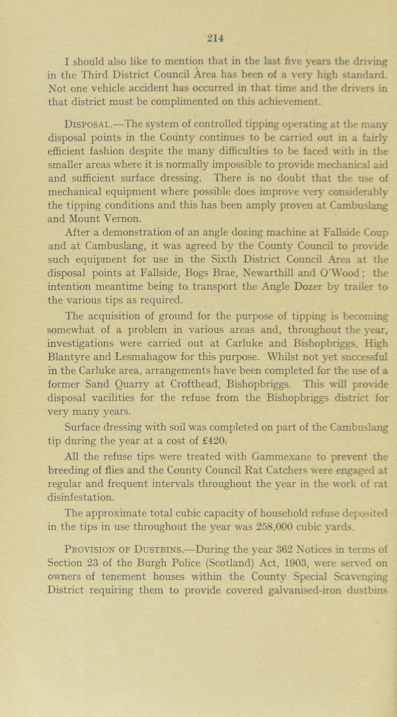 I should also like to mention that in the last five years the driving in the Third District Council Area has been of a very high standard. Not one vehicle accident has occurred in that time and the drivers in that district must be complimented on this achievement. Disposal.—The system of controlled tipping operating at the many disposal points in the County continues to be carried out in a fairly efficient fashion despite the many difficulties to be faced with in the smaller areas where it is normally impossible to provide mechanical aid and sufficient surface dressing. There is no doubt that the use of mechanical equipment where possible does improve very considerably the tipping conditions and this has been amply proven at Cambuslang and Mount Vernon. After a demonstration of an angle dozing machine at Fallside Coup and at Cambuslang, it was agreed by the County Council to provide such equipment for use in the Sixth District Council Area at the disposal points at Fallside, Bogs Brae, Newarthill and O’Wood; the intention meantime being to transport the Angle Dozer by trailer to the various tips as required. The acquisition of ground for the purpose of tipping is becoming somewhat of a problem in various areas and, throughout the year, investigations were carried out at Carluke and Bishopbriggs, High Blantyre and Lesmahagow for this purpose. Whilst not yet successful in the Carluke area, arrangements have been completed for the use of a former Sand Quarry at Crofthead, Bishopbriggs. This will provide disposal vacilities for the refuse from the Bishopbriggs district for very many years. Surface dressing with soil was completed on part of the Cambuslang tip during the year at a cost of £420.- All the refuse tips were treated with Gammexane to prevent the breeding of flies and the County Council Rat Catchers were engaged at regular and frequent intervals throughout the year in the work of rat disinfestation. The approximate total cubic capacity of household refuse deposited in the tips in use throughout the year was 258,000 cubic yards. Provision of Dustbins.—During the year 362 Notices in terms of Section 23 of the Burgh Police (Scotland) Act, 1903, were served on owners of tenement houses within the County Special Scavenging District requiring them to provide covered galvanised-iron dustbins