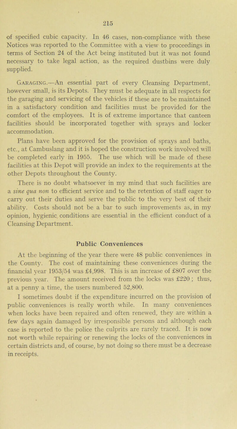 of specified cubic capacity. In 46 cases, non-compliance with these Notices was reported to the Committee with a view to proceedings in terms of Section 24 of the Act being instituted but it was not found necessary to take legal action, as the required dustbins were duly supplied. Garaging.—An essential part of every Cleansing Department, however small, is its Depots. They must be adequate in all respects for the garaging and servicing of the vehicles if these are to be maintained in a satisfactory condition and facilities must be provided for the comfort of the employees. It is of extreme importance that canteen facilities should be incorporated together with sprays and locker accommodation. Plans have been approved for the provision of sprays and baths, etc., at Cambuslang and it is hoped the construction work involved will be completed early in 1955. The use which will be made of these facilities at this Depot will provide an index to the requirements at the other Depots throughout the County. There is no doubt whatsoever in my mind that such facilities are a sine qua non to efficient service and to the retention of staff eager to carry out their duties and serve the public to the very best of their ability. Costs should not be a bar to such improvements as, in my opinion, hygienic conditions are essential in the efficient conduct of a Cleansing Department. Public Conveniences At the beginning of the year there were 48 public conveniences in the County. The cost of maintaining these conveniences during the financial year 1953/54 was £4,998. This is an increase of £807 over the previous year. The amount received from the locks was £220; thus, at a penny a time, the users numbered 52,800. I sometimes doubt if the expenditure incurred on the provision of public conveniences is really worth while. In many conveniences when locks have been repaired and often renewed, they are within a few days again damaged by irresponsible persons and although each case is reported to the police the culprits are rarely traced. It is now not worth while repairing or renewing the locks of the conveniences in certain districts and, of course, by not doing so there must be a decrease in receipts.