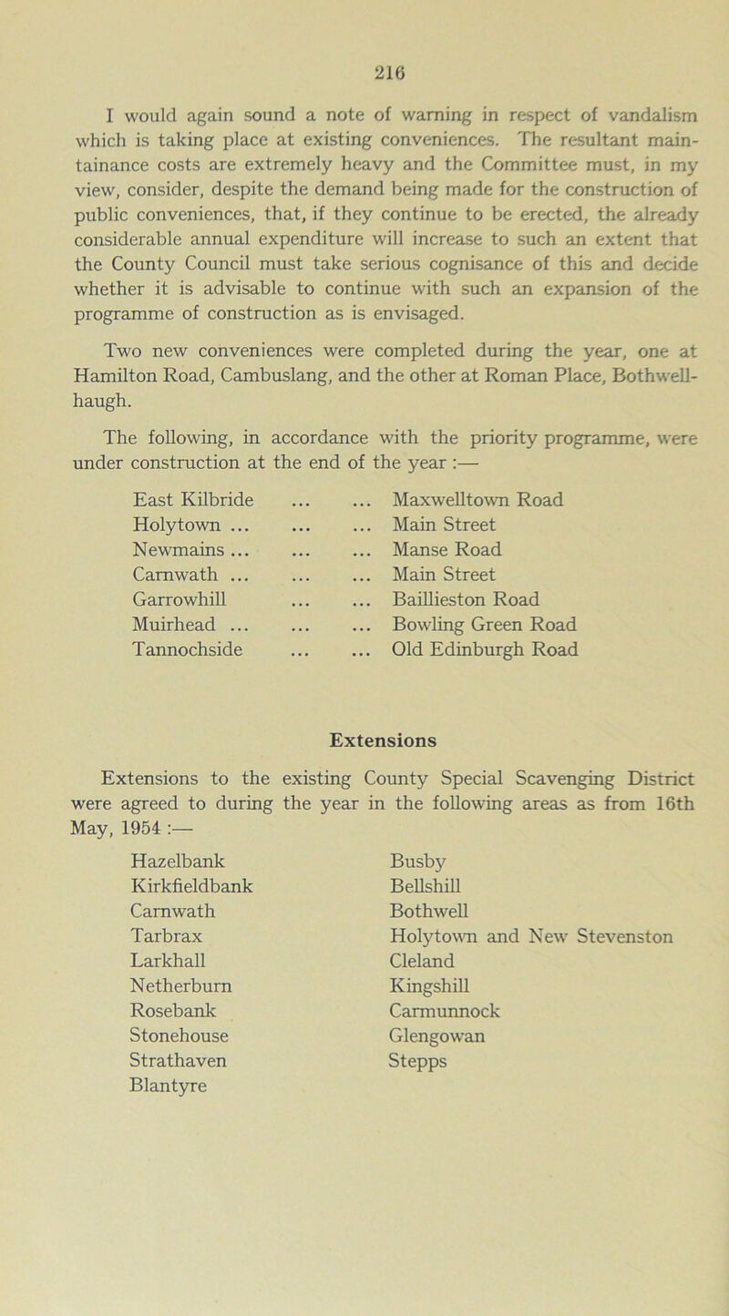 I would again sound a note of warning in respect of vandalism which is taking place at existing conveniences. The resultant main- tainance costs are extremely heavy and the Committee must, in my view, consider, despite the demand being made for the construction of public conveniences, that, if they continue to be erected, the already considerable annual expenditure will increase to such an extent that the County Council must take serious cognisance of this and decide whether it is advisable to continue with such an expansion of the programme of construction as is envisaged. Two new conveniences were completed during the year, one at Hamilton Road, Cambuslang, and the other at Roman Place, Bothwell- haugh. The following, in accordance with the priority programme, were under construction at the end of the year :— East Kilbride ... Maxwelltown Road Holytown ... ... Main Street Newmains ... ... Manse Road Camwath ... ... Main Street Garrowhill ... Baillieston Road Muirhead ... ... Bowling Green Road Tannochside ... Old Edinburgh Road Extensions Extensions to the existing County Special Scavenging District were agreed to during the year in the following areas as from 16th May, 1954 :— Hazelbank Busby Kirkfieldbank Bellshill Camwath Bothwell Tarbrax Holytown and New Stevenston Larkhall Cleland Netherburn Kingshill Rosebank Carmunnock Stonehouse Glengowan Strathaven Blantyre Stepps