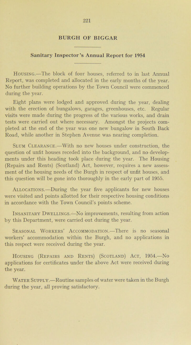 BURGH OF BIGGAR Sanitary Inspector’s Annual Report for 1954 Housing.—The block of four houses, referred to in last Annual Report, was completed and allocated in the early months of the year. No further building operations by the Town Council were commenced during the year. Eight plans were lodged and approved during the year, dealing with the erection of bungalows, garages, greenhouses, etc. Regular visits were made during the progress of the various works, and drain tests were carried out where necessary. Amongst the projects com- pleted at the end of the year was one new bungalow in South Back Road, while another in Stephen Avenue was nearing completion. Slum Clearance.—With no new houses under construction, the question of unfit houses receded into the background, and no develop- ments under this heading took place during the year. The Housing (Repairs and Rents) (Scotland) Act, however, requires a new assess- ment of the housing needs of the Burgh in respect of unfit houses, and this question will be gone into thoroughly in the early part of 1955. Allocations.—During the year five applicants for new houses were visited and points allotted for their respective housing conditions in accordance with the Town Council’s points scheme. Insanitary Dwellings.—No improvements, resulting from action by this Department, were carried out during the year. Seasonal Workers’ Accommodation.—There is no seasonal workers’ accommodation within the Burgh, and no applications in this respect were received during the year. Housing (Repairs and Rents) (Scotland) Act, 1954.—No applications for certificates under the above Act were received during the year. Water Supply.—Routine samples of water were taken in the Burgh during the year, all proving satisfactory.