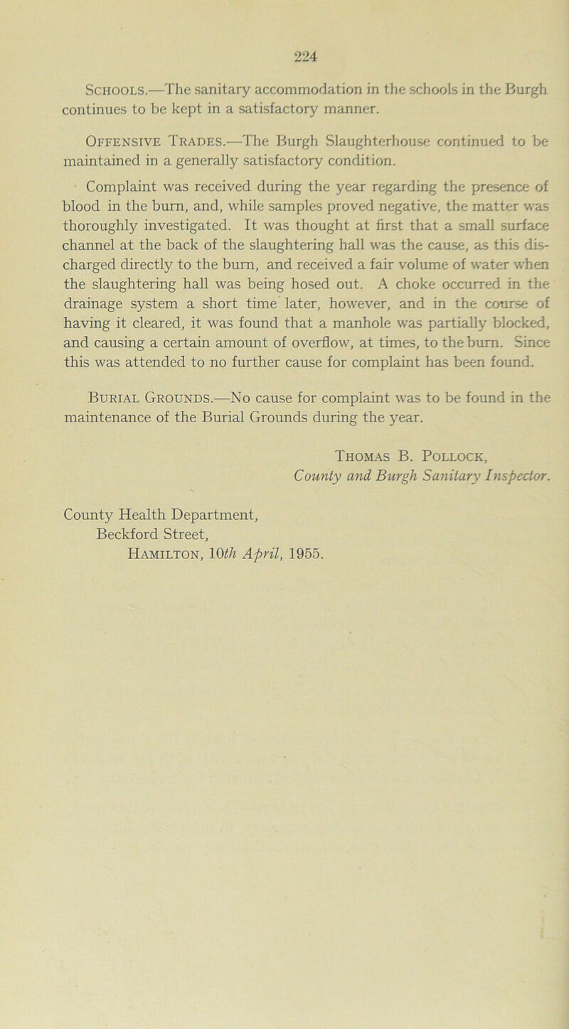 Schools.—The sanitary accommodation in the schools in the Burgh continues to be kept in a satisfactory manner. Offensive Trades.—The Burgh Slaughterhouse continued to be maintained in a generally satisfactory condition. • Complaint was received during the year regarding the presence of blood in the bum, and, while samples proved negative, the matter was thoroughly investigated. It was thought at first that a small surface channel at the back of the slaughtering hall was the cause, as this dis- charged directly to the burn, and received a fair volume of water when the slaughtering hall was being hosed out. A choke occurred in the drainage system a short time later, however, and in the course of having it cleared, it was found that a manhole was partially blocked, and causing a certain amount of overflow, at times, to the bum. Since this was attended to no further cause for complaint has been found. Burial Grounds.—No cause for complaint was to be found in the maintenance of the Burial Grounds during the year. Thomas B. Pollock, County and Burgh Sanitary Inspector. County Health Department, Beckford Street, Hamilton, 10th April, 1955.