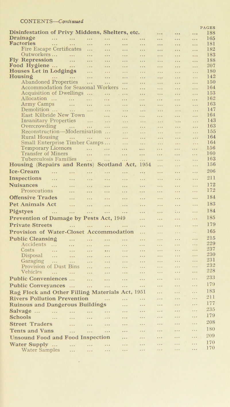 Disinfestation of Privy Middens, Shelters, etc. Drainage Factories Fire Escape Certificates Outworkers ... Fly Repression Food Hygiene ... Houses Let in Lodgings Housing Abandoned Properties Accommodation for Seasonal Workers Acquisition of Dwellings ... Allocation ... Army Camps Demolition ... East Kilbride New Town Insanitary Properties Overcrowding Reconstruction—Modernisation Rural Housing Small Enterprise Timber Camps T emporary Licences Transfer of Miners Tuberculosis Families Housing (Repairs and Rents) Scotland Act, 1954 Ice-Cream Inspections Nuisances Prosecutions Offensive Trades Pet Animals Act Pigstyes Prevention of Damage by Pests Act, 1949 Private Streets Provision of Water-Closet Accommodation Public Cleansing Accidents ... Costs ... ... ... ... Disposal Garaging Provision of Dust Bins Vehicles Public Conveniences ... Public Conveyances ... Rag Flock and Other Filling Materials Act, 1951 Rivers Pollution Prevention Ruinous and Dangerous Buildings Salvage ... Schools Street Traders Tents and Vans Unsound Food and Food Inspection Water Supply ... Water Samples PAGES 188 165 181 182 183 188 207 180 142 150 164 153 162 163 147 164 143 163 155 164 164 156 160 163 156 206 211 172 172 184 183 184 185 179 165 215 229 237 230 231 232 228 233 179 183 211 177 235 179 208 180 209 170 170