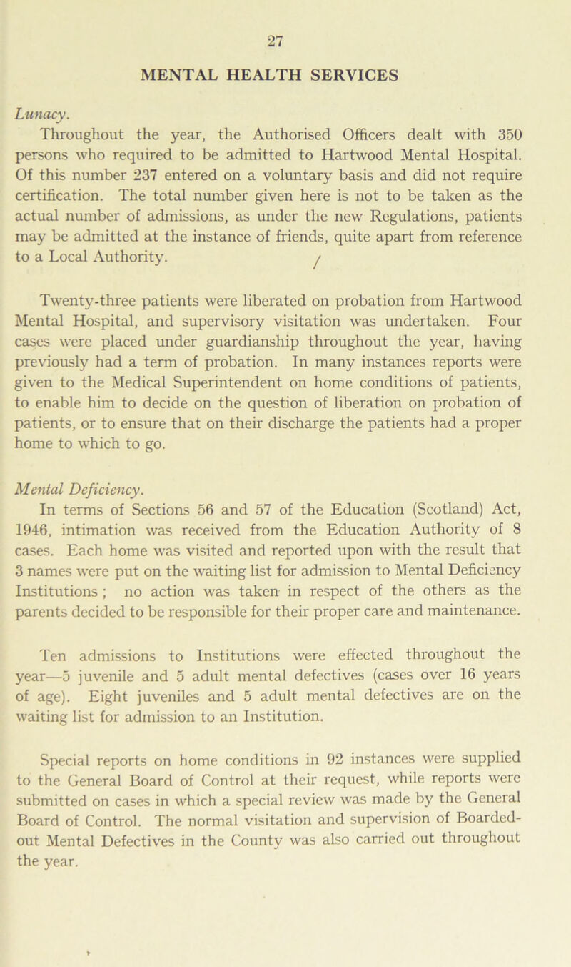 MENTAL HEALTH SERVICES Lunacy. Throughout the year, the Authorised Officers dealt with 350 persons who required to be admitted to Hartwood Mental Hospital. Of this number 237 entered on a voluntary basis and did not require certification. The total number given here is not to be taken as the actual number of admissions, as under the new Regulations, patients may be admitted at the instance of friends, quite apart from reference to a Local Authority. / Twenty-three patients were liberated on probation from Hartwood Mental Hospital, and supervisory visitation was undertaken. Four cases were placed under guardianship throughout the year, having previously had a term of probation. In many instances reports were given to the Medical Superintendent on home conditions of patients, to enable him to decide on the question of liberation on probation of patients, or to ensure that on their discharge the patients had a proper home to which to go. Mental Deficiency. In terms of Sections 56 and 57 of the Education (Scotland) Act, 1946, intimation was received from the Education Authority of 8 cases. Each home was visited and reported upon with the result that 3 names were put on the waiting list for admission to Mental Deficiency Institutions ; no action was taken in respect of the others as the parents decided to be responsible for their proper care and maintenance. Ten admissions to Institutions were effected throughout the year—5 juvenile and 5 adult mental defectives (cases over 16 years of age). Eight juveniles and 5 adult mental defectives are on the waiting list for admission to an Institution. Special reports on home conditions in 92 instances were supplied to the General Board of Control at their request, while reports were submitted on cases in which a special review was made by the General Board of Control. The normal visitation and supervision of Boarded- out Mental Defectives in the County was also carried out throughout the year.