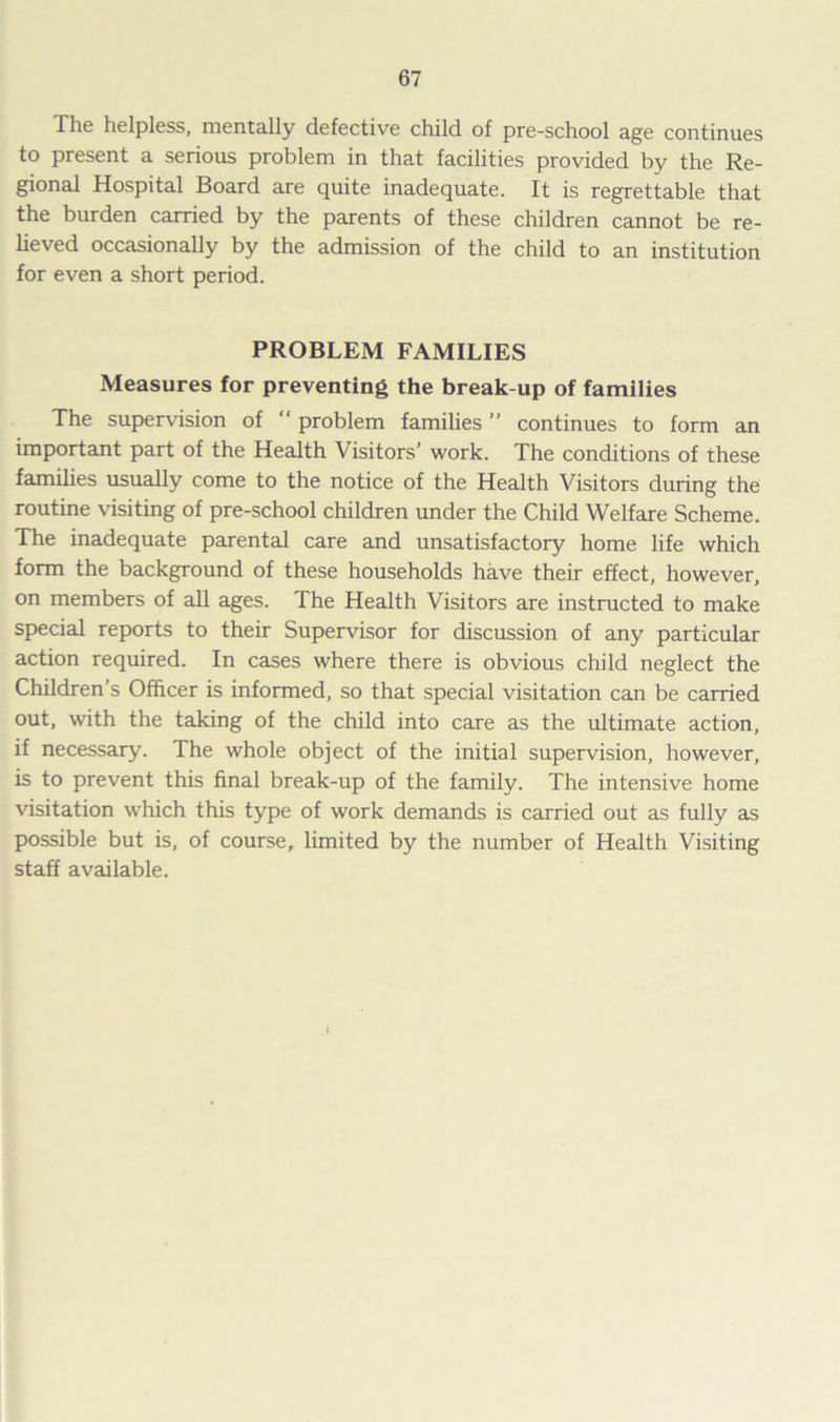 The helpless, mentally defective child of pre-school age continues to present a serious problem in that facilities provided by the Re- gional Hospital Board are quite inadequate. It is regrettable that the burden carried by the parents of these children cannot be re- lieved occasionally by the admission of the child to an institution for even a short period. PROBLEM FAMILIES Measures for preventing the break-up of families The supervision of “ problem families ” continues to form an important part of the Health Visitors’ work. The conditions of these families usually come to the notice of the Health Visitors during the routine visiting of pre-school children under the Child Welfare Scheme. The inadequate parental care and unsatisfactory home life which form the background of these households have their effect, however, on members of all ages. The Health Visitors are instructed to make special reports to their Supervisor for discussion of any particular action required. In cases where there is obvious child neglect the Children’s Officer is informed, so that special visitation can be carried out, with the taking of the child into care as the ultimate action, if necessary. The whole object of the initial supervision, however, is to prevent this final break-up of the family. The intensive home visitation which this type of work demands is carried out as fully as possible but is, of course, limited by the number of Health Visiting staff available.