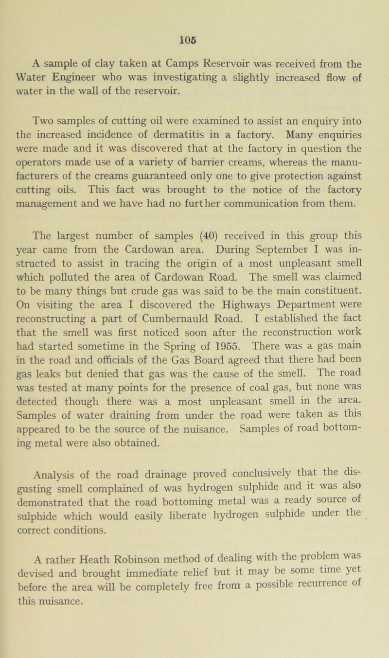 A sample of clay taken at Camps Reservoir was received from the Water Engineer who was investigating a slightly increased flow of water in the wall of the reservoir. Two samples of cutting oil were examined to assist an enquiry into the increased incidence of dermatitis in a factory. Many enquiries were made and it was discovered that at the factory in question the operators made use of a variety of barrier creams, whereas the manu- facturers of the creams guaranteed only one to give protection against cutting oils. This fact was brought to the notice of the factory management and we have had no further communication from them. The largest number of samples (40) received in this group this year came from the Cardowan area. During September I was in- structed to assist in tracing the origin of a most unpleasant smell which polluted the area of Cardowan Road. The smell was claimed to be many things but crude gas was said to be the main constituent. On visiting the area I discovered the Highways Department were reconstructing a part of Cumbernauld Road. I established the fact that the smell was first noticed soon after the reconstruction work had started sometime in the Spring of 1955. There was a gas main in the road and officials of the Gas Board agreed that there had been gas leaks but denied that gas was the cause of the smell. The road was tested at many points for the presence of coal gas, but none was detected though there was a most unpleasant smell in the area. Samples of water draining from under the road were taken as this appeared to be the source of the nuisance. Samples of road bottom- ing metal were also obtained. Analysis of the road drainage proved conclusively that the dis- gusting smell complained of was hydrogen sulphide and it was also demonstrated that the road bottoming metal was a ready source of sulphide which would easily liberate hydrogen sulphide under the correct conditions. A rather Heath Robinson method of dealing with the problem was devised and brought immediate relief but it may be some time yet before the area will be completely free from a possible recurrence of this nuisance.