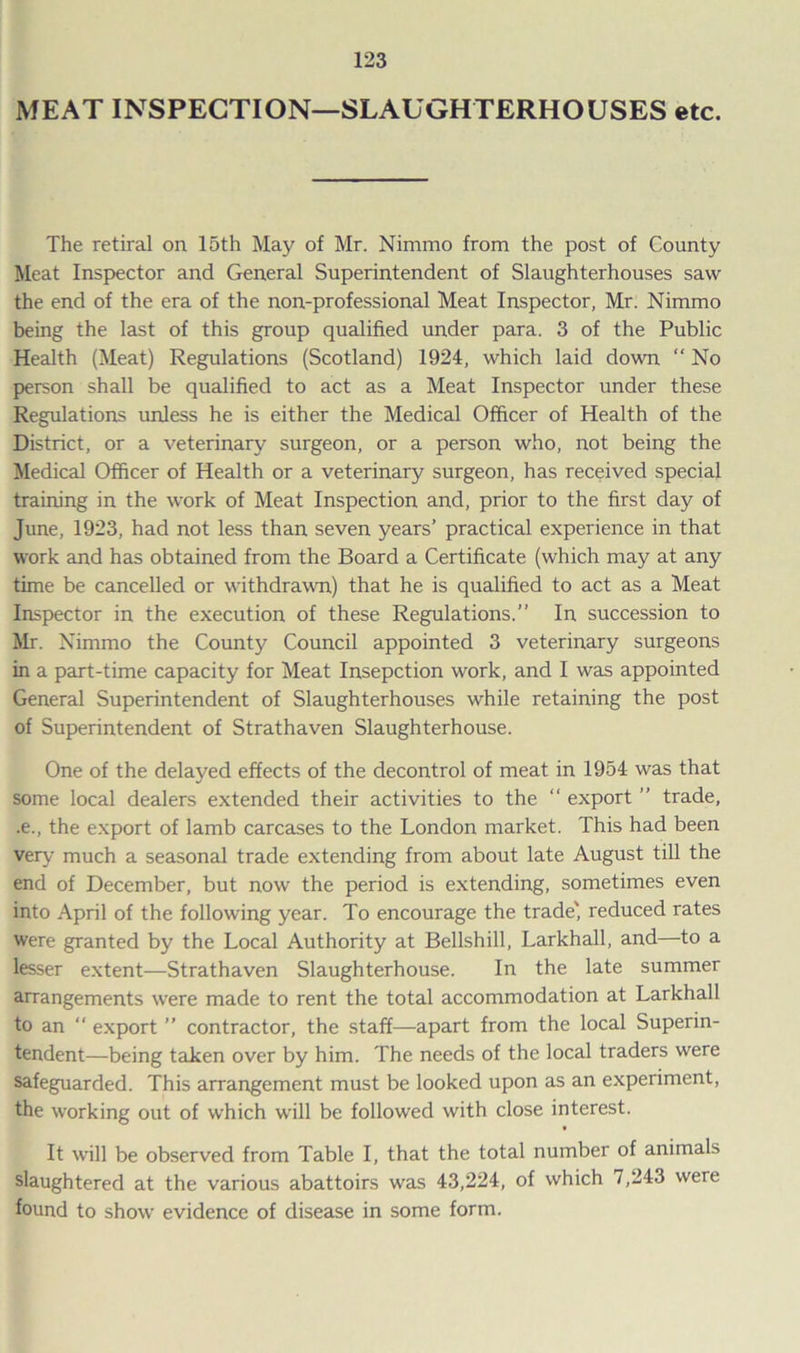 MEAT INSPECTION—SLAUGHTERHOUSES etc. The retiral on 15th May of Mr. Nimmo from the post of County Meat Inspector and General Superintendent of Slaughterhouses saw the end of the era of the non-professional Meat Inspector, Mr. Nimmo being the last of this group qualified under para. 3 of the Public Health (Meat) Regulations (Scotland) 1924, which laid down “ No person shall be qualified to act as a Meat Inspector under these Regulations unless he is either the Medical Officer of Health of the District, or a veterinary surgeon, or a person who, not being the Medical Officer of Health or a veterinary surgeon, has received special training in the work of Meat Inspection and, prior to the first day of June, 1923, had not less than seven years’ practical experience in that work and has obtained from the Board a Certificate (which may at any time be cancelled or withdrawn) that he is qualified to act as a Meat Inspector in the execution of these Regulations.” In succession to Mr. Nimmo the County Council appointed 3 veterinary surgeons in a part-time capacity for Meat Insepction work, and I was appointed General Superintendent of Slaughterhouses while retaining the post of Superintendent of Strathaven Slaughterhouse. One of the delayed effects of the decontrol of meat in 1954 was that some local dealers extended their activities to the “ export ” trade, .e., the export of lamb carcases to the London market. This had been very much a seasonal trade extending from about late August till the end of December, but now the period is extending, sometimes even into April of the following year. To encourage the trade' reduced rates were granted by the Local Authority at Bellshill, Larkhall, and—to a lesser extent—Strathaven Slaughterhouse. In the late summer arrangements were made to rent the total accommodation at Larkhall to an export ” contractor, the staff—apart from the local Superin- tendent—being taken over by him. The needs of the local traders were safeguarded. This arrangement must be looked upon as an experiment, the working out of which will be followed with close interest. t It will be observed from Table I, that the total number of animals slaughtered at the various abattoirs was 43,224, of which 7,243 were found to show evidence of disease in some form.