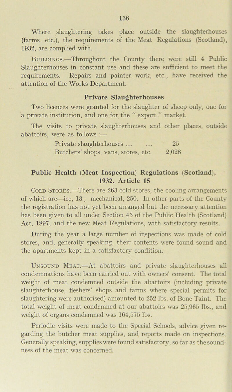 Where slaughtering takes place outside the slaughterhouses (farms, etc.), the requirements of the Meat Regulations (Scotland), 1932, are complied with. Buildings.—Throughout the County there were still 4 Public Slaughterhouses in constant use and these are sufficient to meet the requirements. Repairs and painter work, etc., have received the attention of the Works Department. Private Slaughterhouses Two licences were granted for the slaughter of sheep only, one for a private institution, and one for the “ export ” market. The visits to private slaughterhouses and other places, outside abattoirs, were as follows :— Private slaughterhouses ... ... 25 Butchers’ shops, vans, stores, etc. 2,028 Public Health (Meat Inspection) Regulations (Scotland), 1932, Article 15 Cold Stores.—There are 263 cold stores, the cooling arrangements of which are—ice, 13 ; mechanical, 250. In other parts of the County the registration has not yet been arranged but the necessary attention has been given to all under Section 43 of the Public Health (Scotland) Act, 1897, and the new Meat Regulations, with satisfactory results. During the year a large number of inspections was made of cold stores, and, generally speaking, their contents were found sound and the apartments kept in a satisfactory condition. Unsound Meat.—At abattoirs and private slaughterhouses all condemnations have been carried out with owners’ consent. The total weight of meat condemned outside the abattoirs (including private slaughterhouse, fleshers’ shops and farms where special permits for slaughtering were authorised) amounted to 252 lbs. of Bone Taint. The total weight of meat condemned at our abattoirs was 25,965 lbs., and weight of organs condemned was 164,575 lbs. Periodic visits were made to the Special Schools, advice given re- garding the butcher meat supplies, and reports made on inspections. Generally speaking, supplies were found satisfactory, so far as the sound- ness of the meat was concerned.