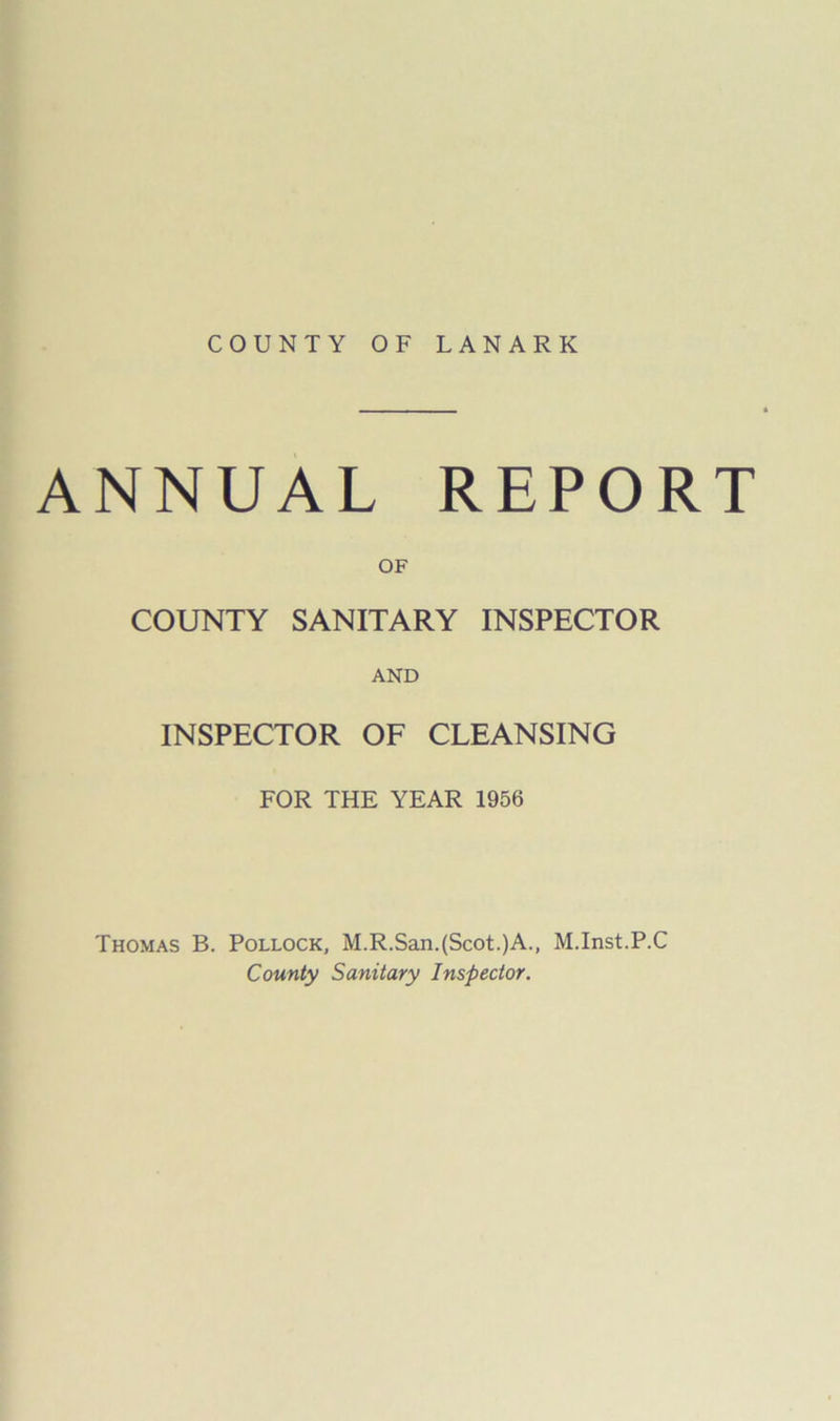 COUNTY OF LANARK ANNUAL REPORT OF COUNTY SANITARY INSPECTOR AND INSPECTOR OF CLEANSING FOR THE YEAR 1956 Thomas B. Pollock, M.R.San.(Scot.)A., M.Inst.P.C County Sanitary Inspector.