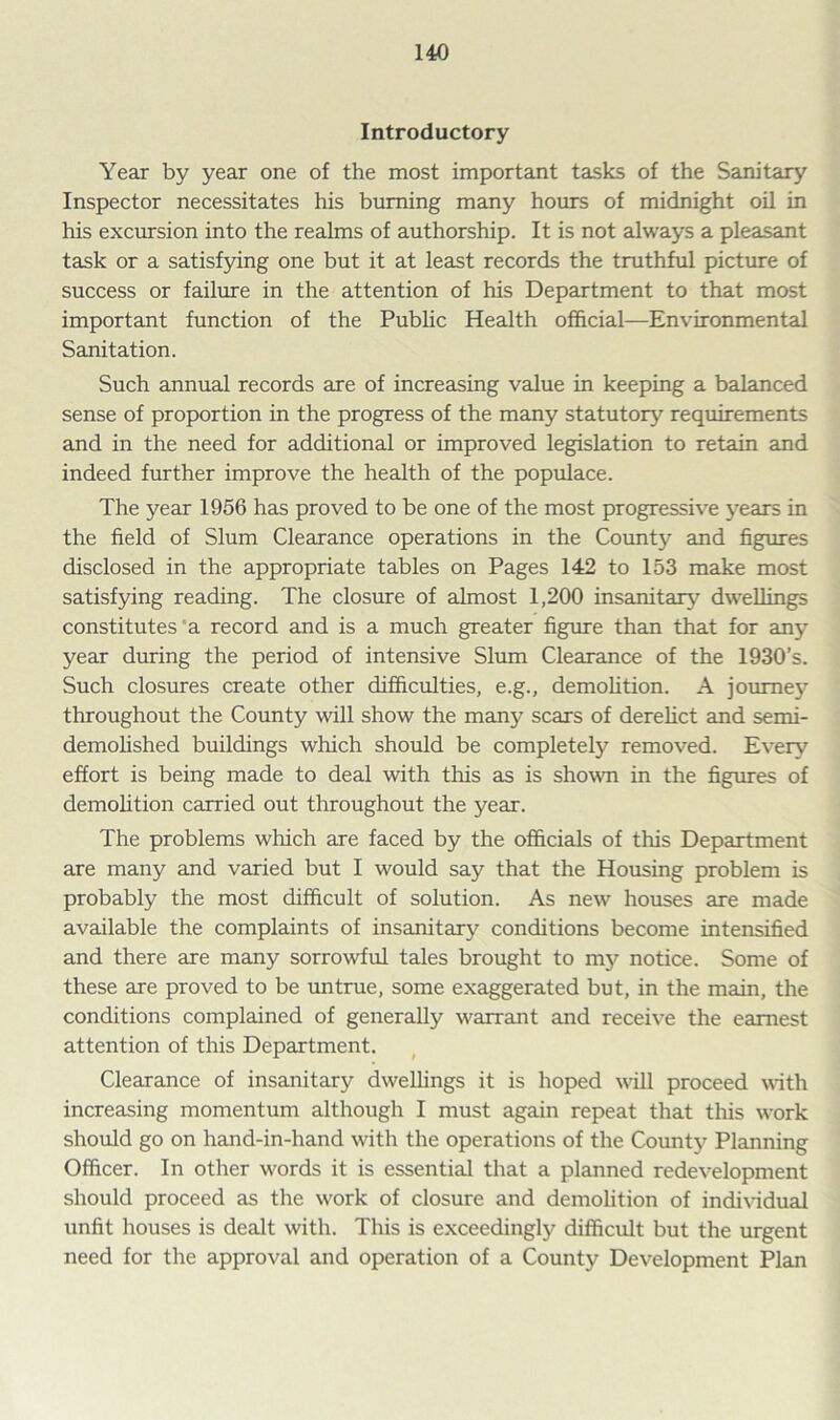 Introductory Year by year one of the most important tasks of the Sanitary Inspector necessitates his burning many hours of midnight oil in his exclusion into the realms of authorship. It is not always a pleasant task or a satisfying one but it at least records the truthful picture of success or failure in the attention of his Department to that most important function of the Public Health official—Environmental Sanitation. Such annual records are of increasing value in keeping a balanced sense of proportion in the progress of the many statutory requirements and in the need for additional or improved legislation to retain and indeed further improve the health of the populace. The year 1956 has proved to be one of the most progressive years in the field of Slum Clearance operations in the County and figures disclosed in the appropriate tables on Pages 142 to 153 make most satisfying reading. The closure of almost 1,200 insanitary7 dwellings constitutes a record and is a much greater figure than that for any year during the period of intensive Slum Clearance of the 1930’s. Such closures create other difficulties, e.g., demolition. A journey throughout the County will show the many scars of derelict and semi- demolished buildings which should be completely removed. Every effort is being made to deal with this as is shown in the figures of demolition carried out throughout the year. The problems which are faced by the officials of this Department are many and varied but I would say that the Housing problem is probably the most difficult of solution. As new houses are made available the complaints of insanitary7 conditions become intensified and there are many sorrowful tales brought to my notice. Some of these are proved to be untrue, some exaggerated but, in the main, the conditions complained of generally warrant and receive the earnest attention of this Department. Clearance of insanitary dwellings it is hoped will proceed with increasing momentum although I must again repeat that this work should go on hand-in-hand with the operations of the County7 Planning Officer. In other words it is essential that a planned redevelopment should proceed as the work of closure and demolition of individual unfit houses is dealt with. This is exceedingly7 difficult but the urgent need for the approval and operation of a County Development Plan