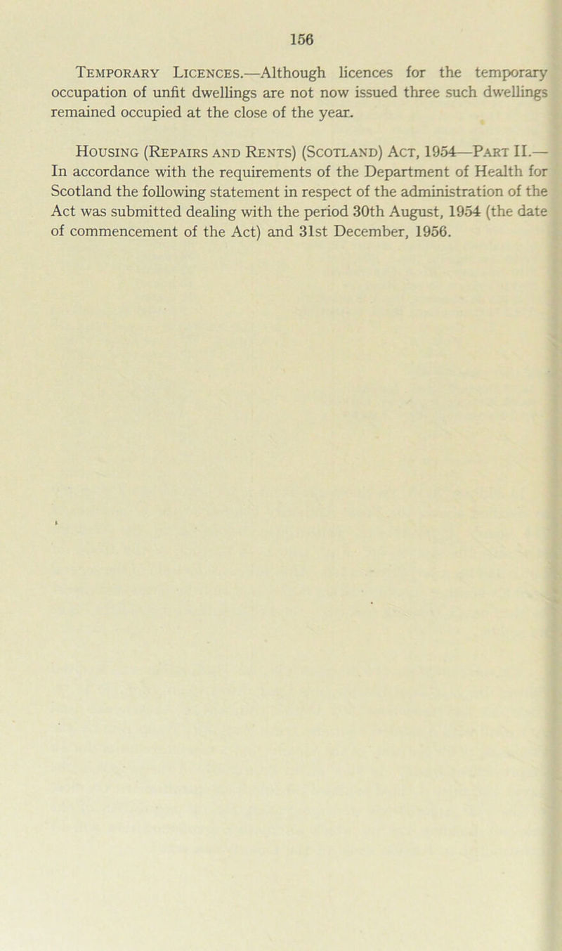 Temporary Licences.—Although licences for the temporary occupation of unfit dwellings are not now issued three such dwellings remained occupied at the close of the year. Housing (Repairs and Rents) (Scotland) Act, 1954—Part II.— In accordance with the requirements of the Department of Health for Scotland the following statement in respect of the administration of the Act was submitted dealing with the period 30th August, 1954 (the date of commencement of the Act) and 31st December, 1956.